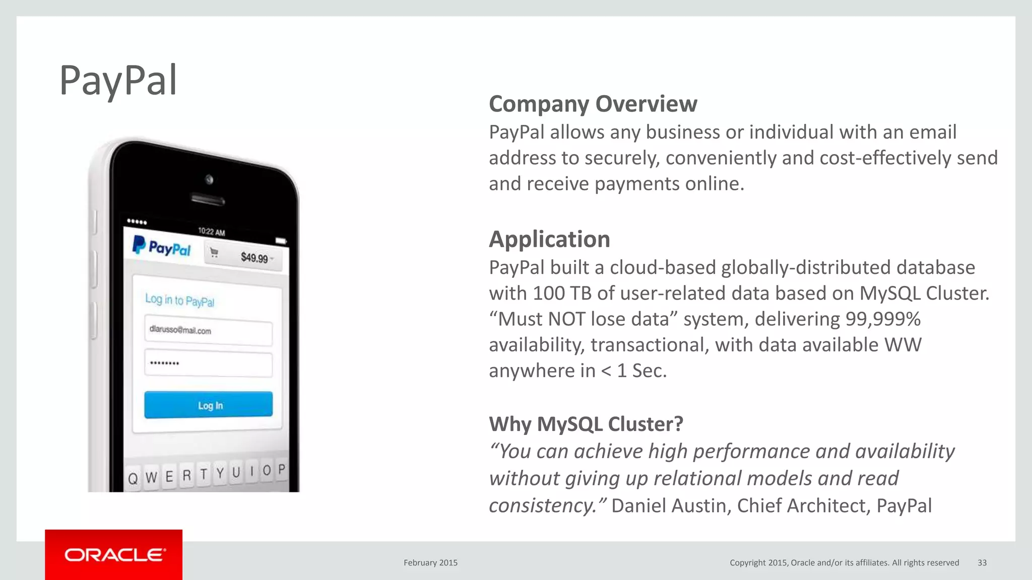 Company Overview
PayPal allows any business or individual with an email
address to securely, conveniently and cost-effectively send
and receive payments online.
Application
PayPal built a cloud-based globally-distributed database
with 100 TB of user-related data based on MySQL Cluster.
“Must NOT lose data” system, delivering 99,999%
availability, transactional, with data available WW
anywhere in < 1 Sec.
Why MySQL Cluster?
“You can achieve high performance and availability
without giving up relational models and read
consistency.” Daniel Austin, Chief Architect, PayPal
PayPal
February 2015 Copyright 2015, Oracle and/or its affiliates. All rights reserved 33
 