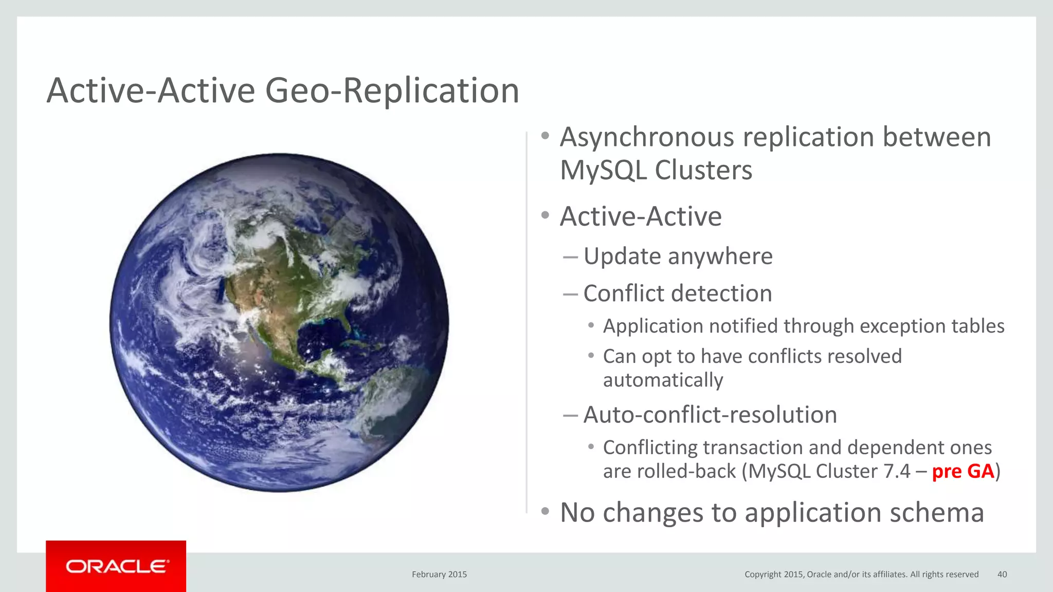 • Asynchronous replication between
MySQL Clusters
• Active-Active
– Update anywhere
– Conflict detection
• Application notified through exception tables
• Can opt to have conflicts resolved
automatically
– Auto-conflict-resolution
• Conflicting transaction and dependent ones
are rolled-back (MySQL Cluster 7.4 – pre GA)
• No changes to application schema
February 2015 40
Active-Active Geo-Replication
Copyright 2015, Oracle and/or its affiliates. All rights reserved
 