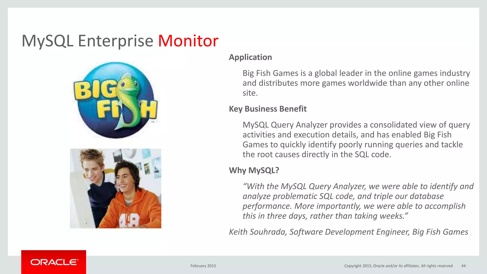 MySQL Enterprise Monitor
Application
Big Fish Games is a global leader in the online games industry
and distributes more games worldwide than any other online
site.
Key Business Benefit
MySQL Query Analyzer provides a consolidated view of query
activities and execution details, and has enabled Big Fish
Games to quickly identify poorly running queries and tackle
the root causes directly in the SQL code.
Why MySQL?
“With the MySQL Query Analyzer, we were able to identify and
analyze problematic SQL code, and triple our database
performance. More importantly, we were able to accomplish
this in three days, rather than taking weeks.”
Keith Souhrada, Software Development Engineer, Big Fish Games
February 2015 Copyright 2015, Oracle and/or its affiliates. All rights reserved 44
 