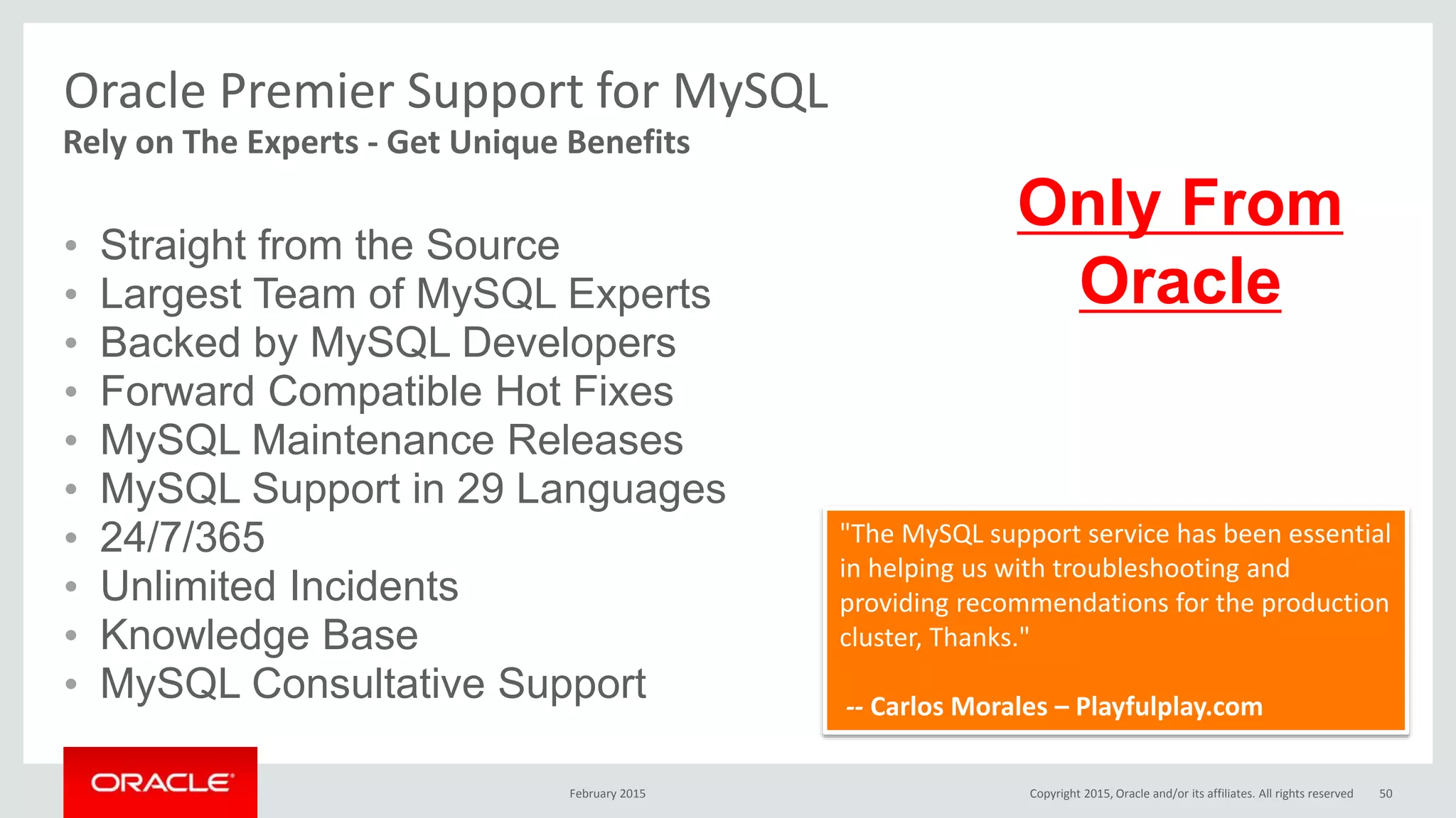 Oracle Premier Support for MySQL
• Straight from the Source
• Largest Team of MySQL Experts
• Backed by MySQL Developers
• Forward Compatible Hot Fixes
• MySQL Maintenance Releases
• MySQL Support in 29 Languages
• 24/7/365
• Unlimited Incidents
• Knowledge Base
• MySQL Consultative Support
Rely on The Experts - Get Unique Benefits
"The MySQL support service has been essential
in helping us with troubleshooting and
providing recommendations for the production
cluster, Thanks."
-- Carlos Morales – Playfulplay.com
Only From
Oracle
February 2015 Copyright 2015, Oracle and/or its affiliates. All rights reserved 50
 