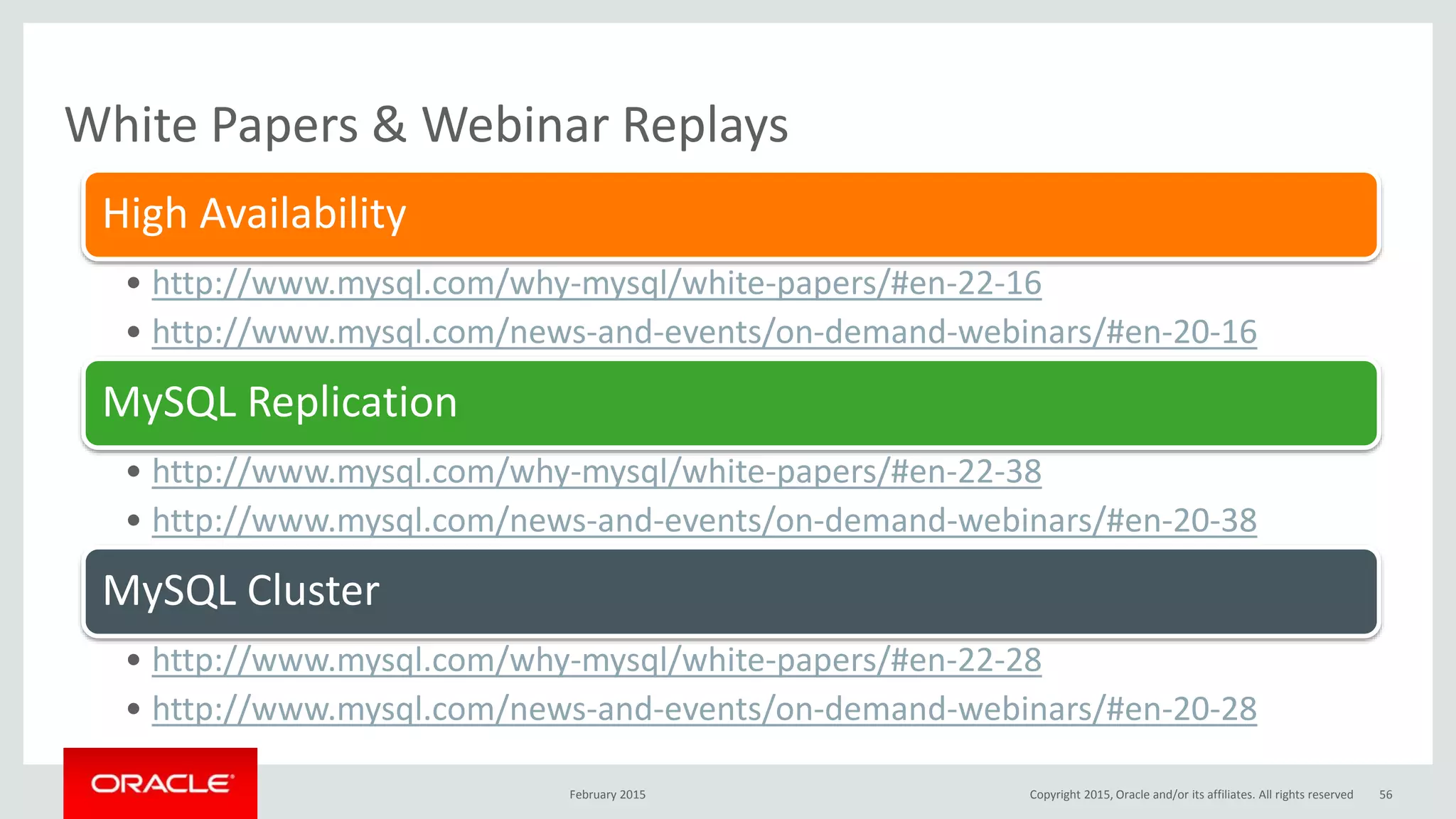 White Papers & Webinar Replays
February 2015
High Availability
• http://www.mysql.com/why-mysql/white-papers/#en-22-16
• http://www.mysql.com/news-and-events/on-demand-webinars/#en-20-16
MySQL Replication
• http://www.mysql.com/why-mysql/white-papers/#en-22-38
• http://www.mysql.com/news-and-events/on-demand-webinars/#en-20-38
MySQL Cluster
• http://www.mysql.com/why-mysql/white-papers/#en-22-28
• http://www.mysql.com/news-and-events/on-demand-webinars/#en-20-28
Copyright 2015, Oracle and/or its affiliates. All rights reserved 56
 
