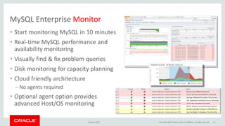 MySQL Enterprise Monitor
• Start monitoring MySQL in 10 minutes
• Real-time MySQL performance and
availability monitoring
• Visually find & fix problem queries
• Disk monitoring for capacity planning
• Cloud friendly architecture
– No agents required
• Optional agent option provides
advanced Host/OS monitoring
February 2015 Copyright 2015, Oracle and/or its affiliates. All rights reserved 45
 