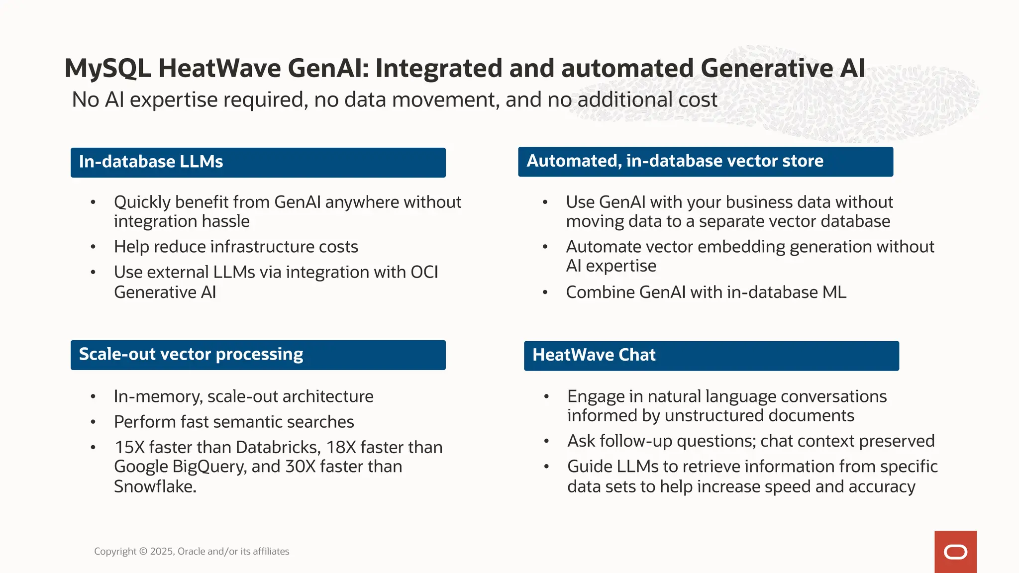 MySQL HeatWave GenAI: Integrated and automated Generative AI
Copyright © 2025, Oracle and/or its affiliates
No AI expertise required, no data movement, and no additional cost
In-database LLMs
• Quickly benefit from GenAI anywhere without
integration hassle
• Help reduce infrastructure costs
• Use external LLMs via integration with OCI
Generative AI
Scale-out vector processing
• In-memory, scale-out architecture
• Perform fast semantic searches
• 15X faster than Databricks, 18X faster than
Google BigQuery, and 30X faster than
Snowflake.
Automated, in-database vector store
• Use GenAI with your business data without
moving data to a separate vector database
• Automate vector embedding generation without
AI expertise
• Combine GenAI with in-database ML
HeatWave Chat
• Engage in natural language conversations
informed by unstructured documents
• Ask follow-up questions; chat context preserved
• Guide LLMs to retrieve information from specific
data sets to help increase speed and accuracy
 
