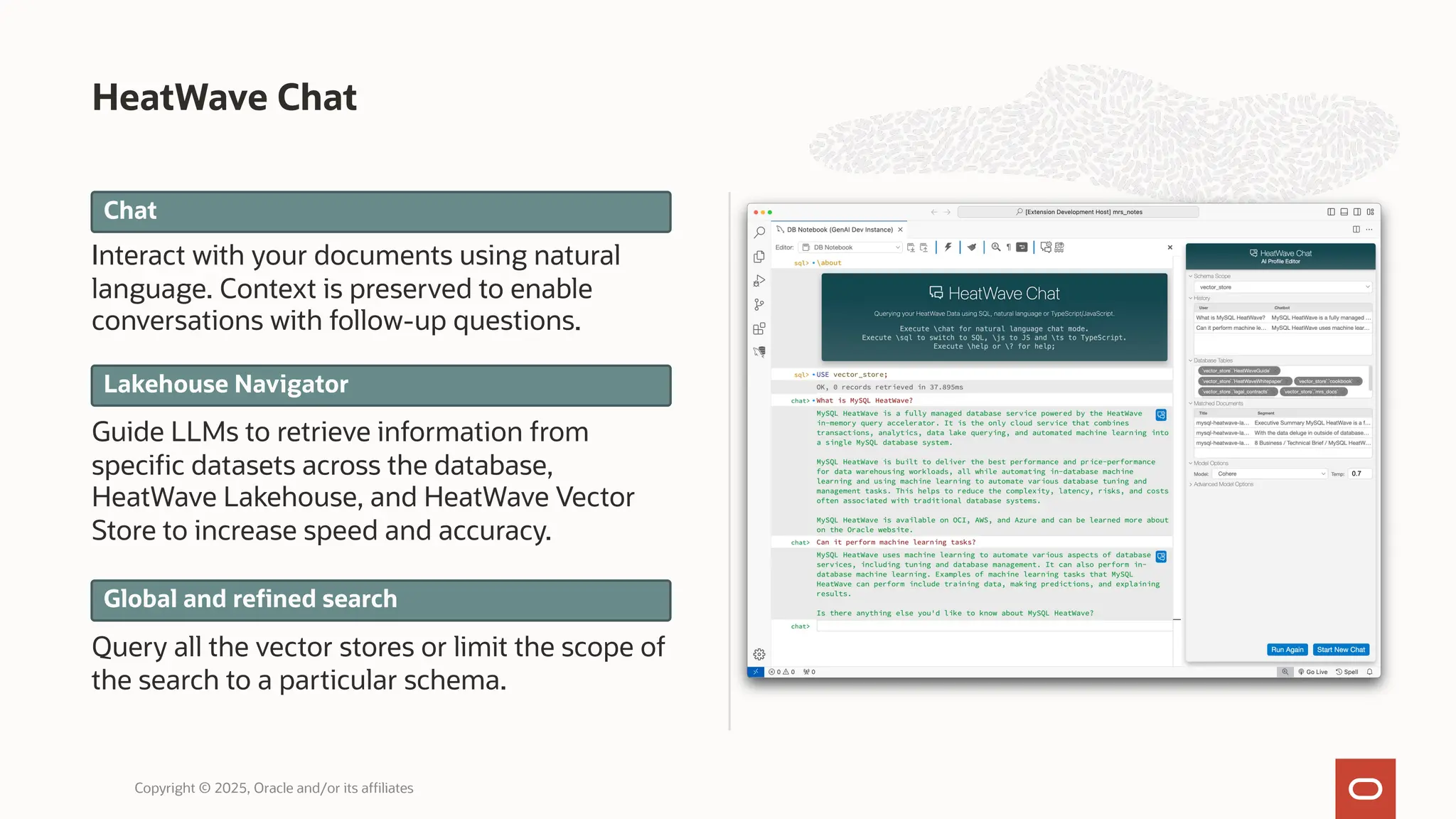 HeatWave Chat
Copyright © 2025, Oracle and/or its affiliates
Chat
Lakehouse Navigator
Global and refined search
Interact with your documents using natural
language. Context is preserved to enable
conversations with follow-up questions.
Guide LLMs to retrieve information from
specific datasets across the database,
HeatWave Lakehouse, and HeatWave Vector
Store to increase speed and accuracy.
Query all the vector stores or limit the scope of
the search to a particular schema.
 
