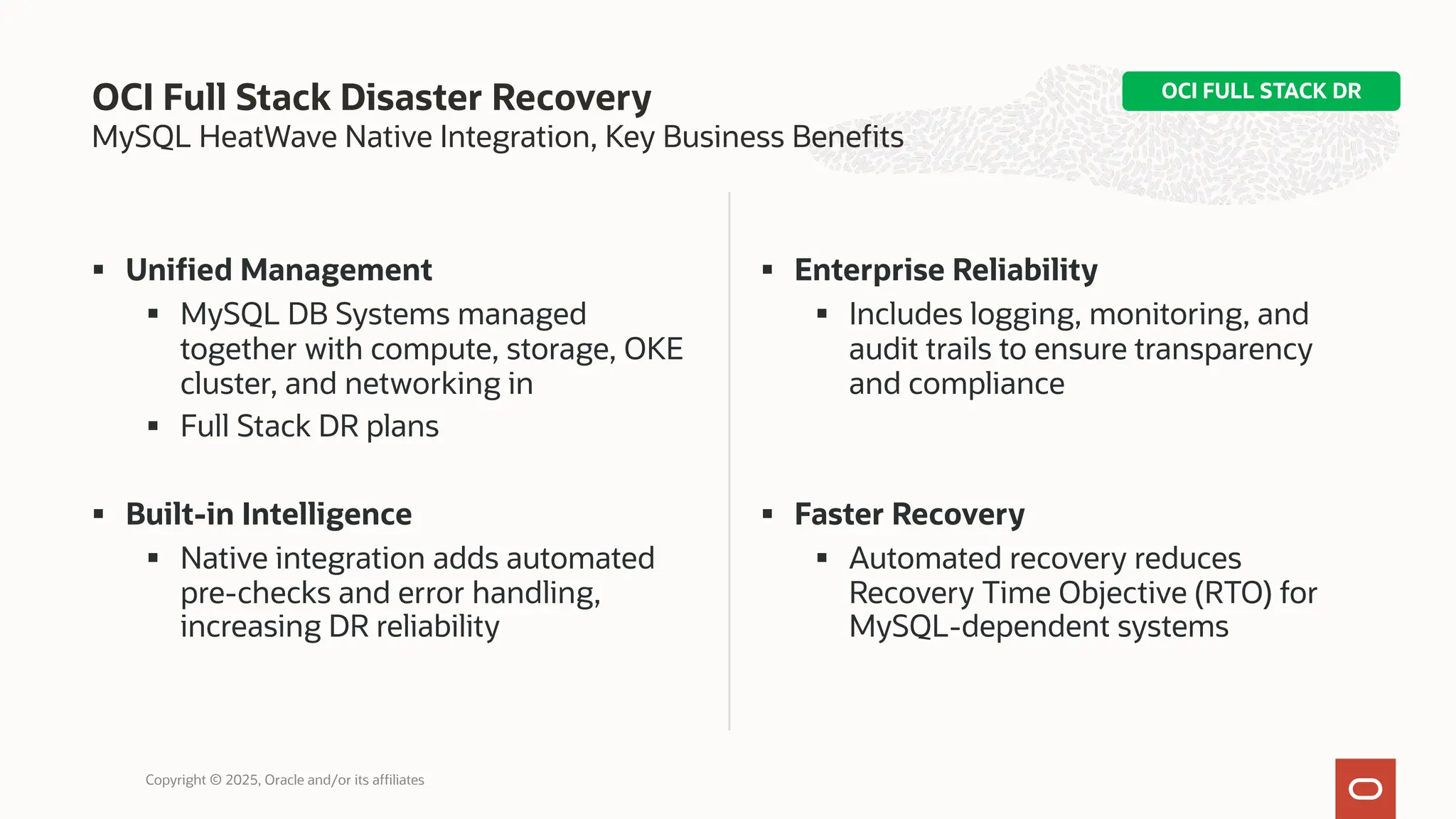 MySQL HeatWave Native Integration, Key Business Benefits
§ Unified Management
§ MySQL DB Systems managed
together with compute, storage, OKE
cluster, and networking in
§ Full Stack DR plans
§ Built-in Intelligence
§ Native integration adds automated
pre-checks and error handling,
increasing DR reliability
§ Enterprise Reliability
§ Includes logging, monitoring, and
audit trails to ensure transparency
and compliance
§ Faster Recovery
§ Automated recovery reduces
Recovery Time Objective (RTO) for
MySQL-dependent systems
OCI Full Stack Disaster Recovery
Copyright © 2025, Oracle and/or its affiliates
OCI FULL STACK DR
 