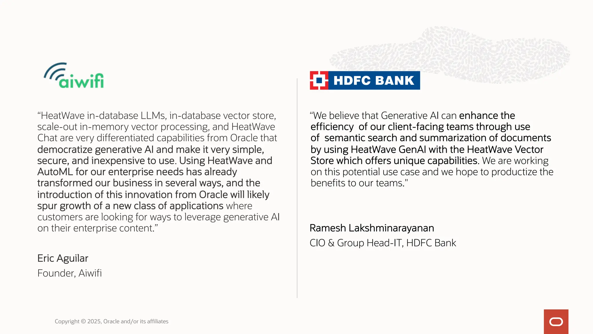 “HeatWave in-database LLMs, in-database vector store,
scale-out in-memory vector processing, and HeatWave
Chat are very differentiated capabilities from Oracle that
democratize generative AI and make it very simple,
secure, and inexpensive to use. Using HeatWave and
AutoML for our enterprise needs has already
transformed our business in several ways, and the
introduction of this innovation from Oracle will likely
spur growth of a new class of applications where
customers are looking for ways to leverage generative AI
on their enterprise content.”
Eric Aguilar
Founder, Aiwifi
“We believe that Generative AI can enhance the
efficiency of our client-facing teams through use
of semantic search and summarization of documents
by using HeatWave GenAI with the HeatWave Vector
Store which offers unique capabilities. We are working
on this potential use case and we hope to productize the
benefits to our teams."
Ramesh Lakshminarayanan
CIO & Group Head-IT, HDFC Bank
Copyright © 2025, Oracle and/or its affiliates
 