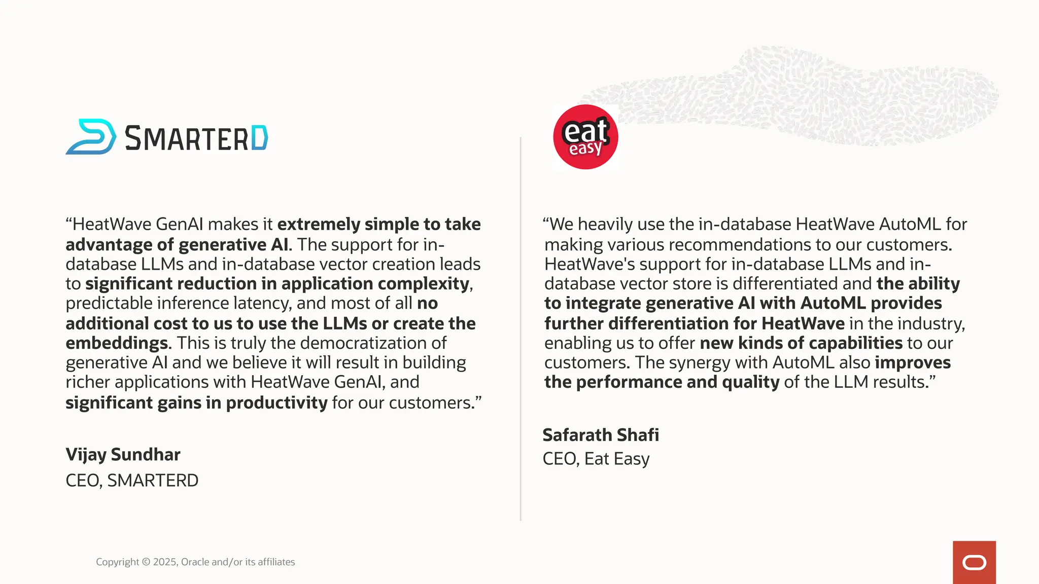 “HeatWave GenAI makes it extremely simple to take
advantage of generative AI. The support for in-
database LLMs and in-database vector creation leads
to significant reduction in application complexity,
predictable inference latency, and most of all no
additional cost to us to use the LLMs or create the
embeddings. This is truly the democratization of
generative AI and we believe it will result in building
richer applications with HeatWave GenAI, and
significant gains in productivity for our customers.”
Vijay Sundhar
CEO, SMARTERD
“We heavily use the in-database HeatWave AutoML for
making various recommendations to our customers.
HeatWave's support for in-database LLMs and in-
database vector store is differentiated and the ability
to integrate generative AI with AutoML provides
further differentiation for HeatWave in the industry,
enabling us to offer new kinds of capabilities to our
customers. The synergy with AutoML also improves
the performance and quality of the LLM results.”
Safarath Shafi
CEO, Eat Easy
Copyright © 2025, Oracle and/or its affiliates
 