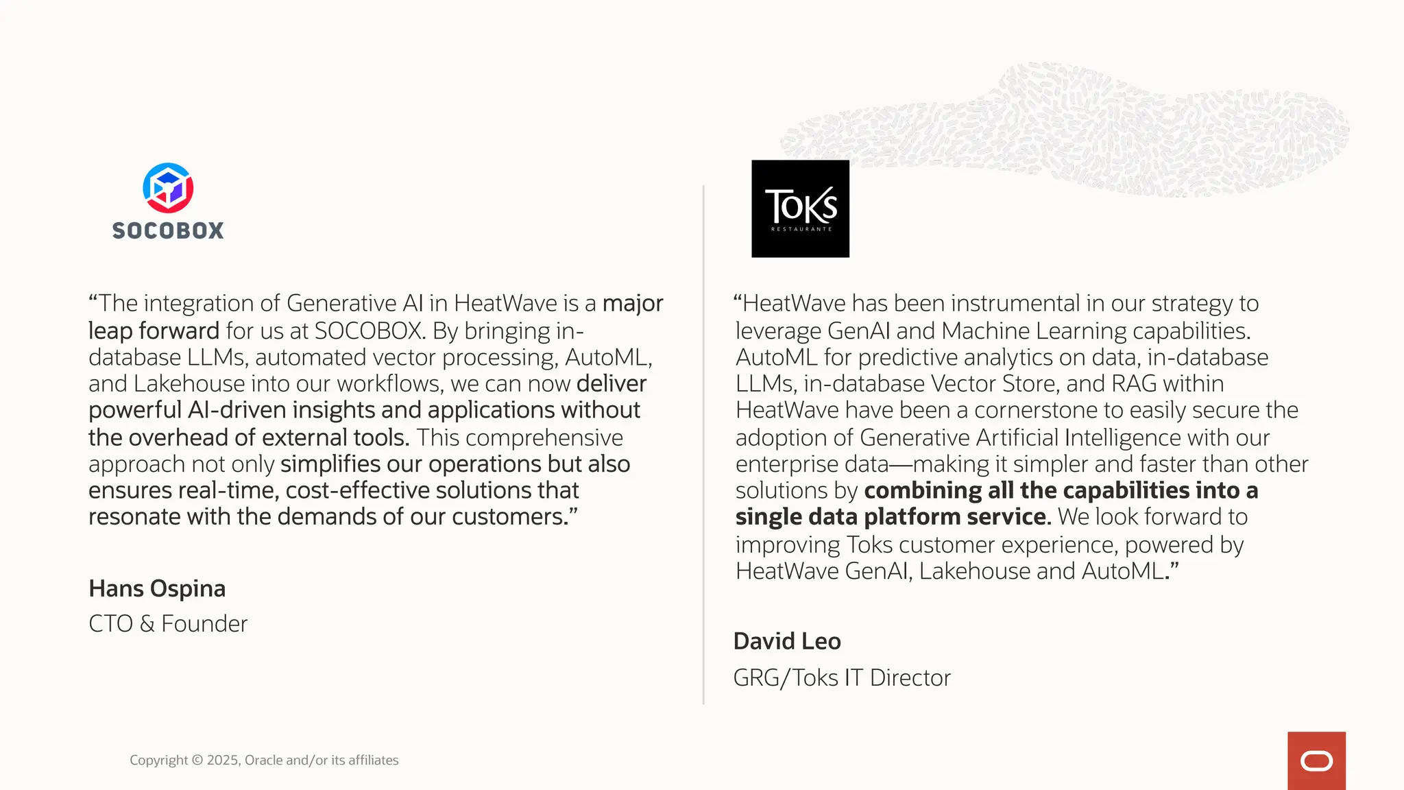 “The integration of Generative AI in HeatWave is a major
leap forward for us at SOCOBOX. By bringing in-
database LLMs, automated vector processing, AutoML,
and Lakehouse into our workflows, we can now deliver
powerful AI-driven insights and applications without
the overhead of external tools. This comprehensive
approach not only simplifies our operations but also
ensures real-time, cost-effective solutions that
resonate with the demands of our customers.”
Hans Ospina
CTO & Founder
“HeatWave has been instrumental in our strategy to
leverage GenAI and Machine Learning capabilities.
AutoML for predictive analytics on data, in-database
LLMs, in-database Vector Store, and RAG within
HeatWave have been a cornerstone to easily secure the
adoption of Generative Artificial Intelligence with our
enterprise data—making it simpler and faster than other
solutions by combining all the capabilities into a
single data platform service. We look forward to
improving Toks customer experience, powered by
HeatWave GenAI, Lakehouse and AutoML.”
David Leo
GRG/Toks IT Director
Copyright © 2025, Oracle and/or its affiliates
 