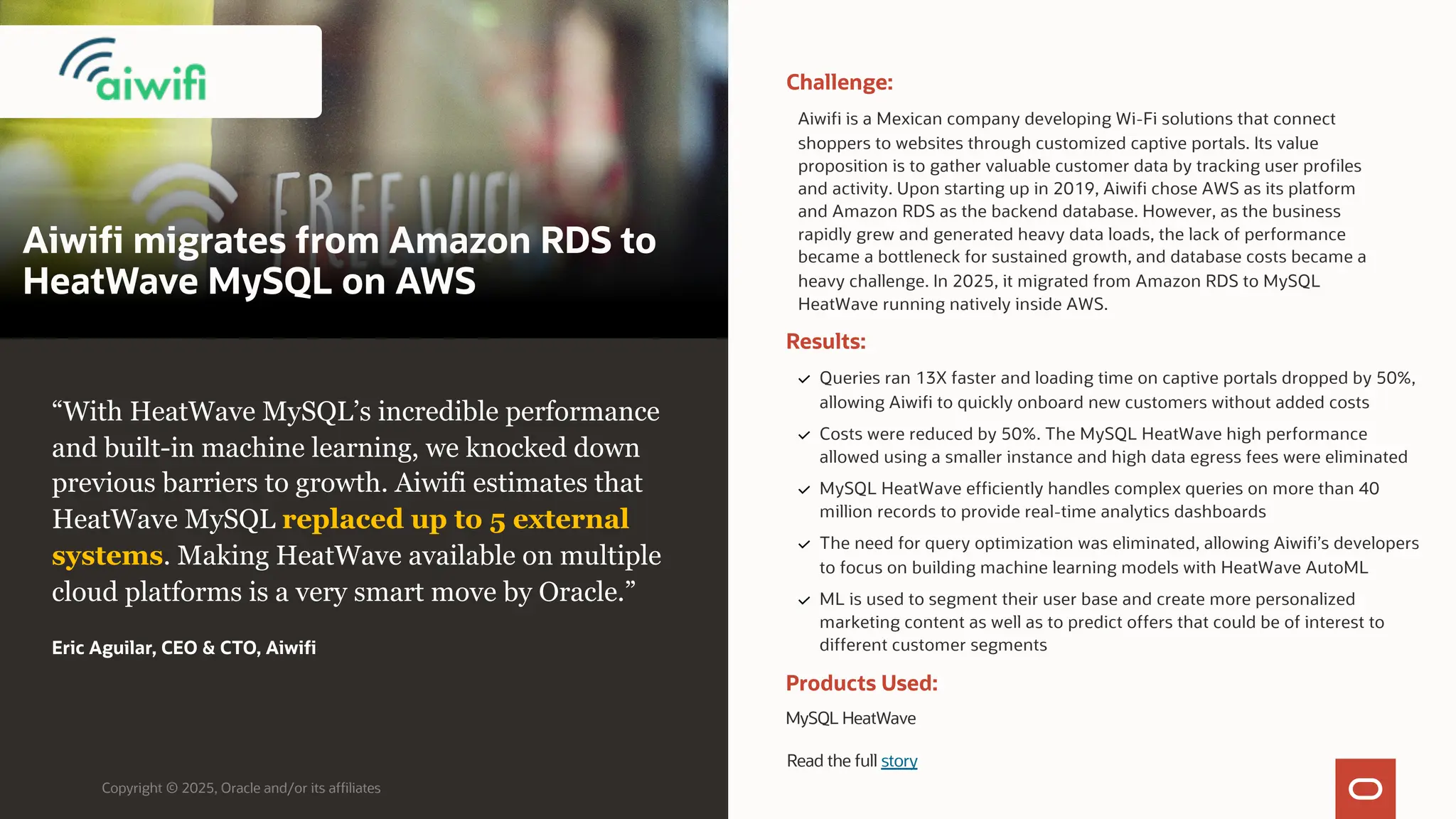 Aiwifi migrates from Amazon RDS to
HeatWave MySQL on AWS
Copyright © 2025, Oracle and/or its affiliates
“With HeatWave MySQL’s incredible performance
and built-in machine learning, we knocked down
previous barriers to growth. Aiwifi estimates that
HeatWave MySQL replaced up to 5 external
systems. Making HeatWave available on multiple
cloud platforms is a very smart move by Oracle.”
Eric Aguilar, CEO & CTO, Aiwifi
Challenge:
Aiwifi is a Mexican company developing Wi-Fi solutions that connect
shoppers to websites through customized captive portals. Its value
proposition is to gather valuable customer data by tracking user profiles
and activity. Upon starting up in 2019, Aiwifi chose AWS as its platform
and Amazon RDS as the backend database. However, as the business
rapidly grew and generated heavy data loads, the lack of performance
became a bottleneck for sustained growth, and database costs became a
heavy challenge. In 2025, it migrated from Amazon RDS to MySQL
HeatWave running natively inside AWS.
Products Used:
MySQL HeatWave
Results:
Queries ran 13X faster and loading time on captive portals dropped by 50%,
allowing Aiwifi to quickly onboard new customers without added costs
Costs were reduced by 50%. The MySQL HeatWave high performance
allowed using a smaller instance and high data egress fees were eliminated
MySQL HeatWave efficiently handles complex queries on more than 40
million records to provide real-time analytics dashboards
The need for query optimization was eliminated, allowing Aiwifi’s developers
to focus on building machine learning models with HeatWave AutoML
ML is used to segment their user base and create more personalized
marketing content as well as to predict offers that could be of interest to
different customer segments
Read the full story
 