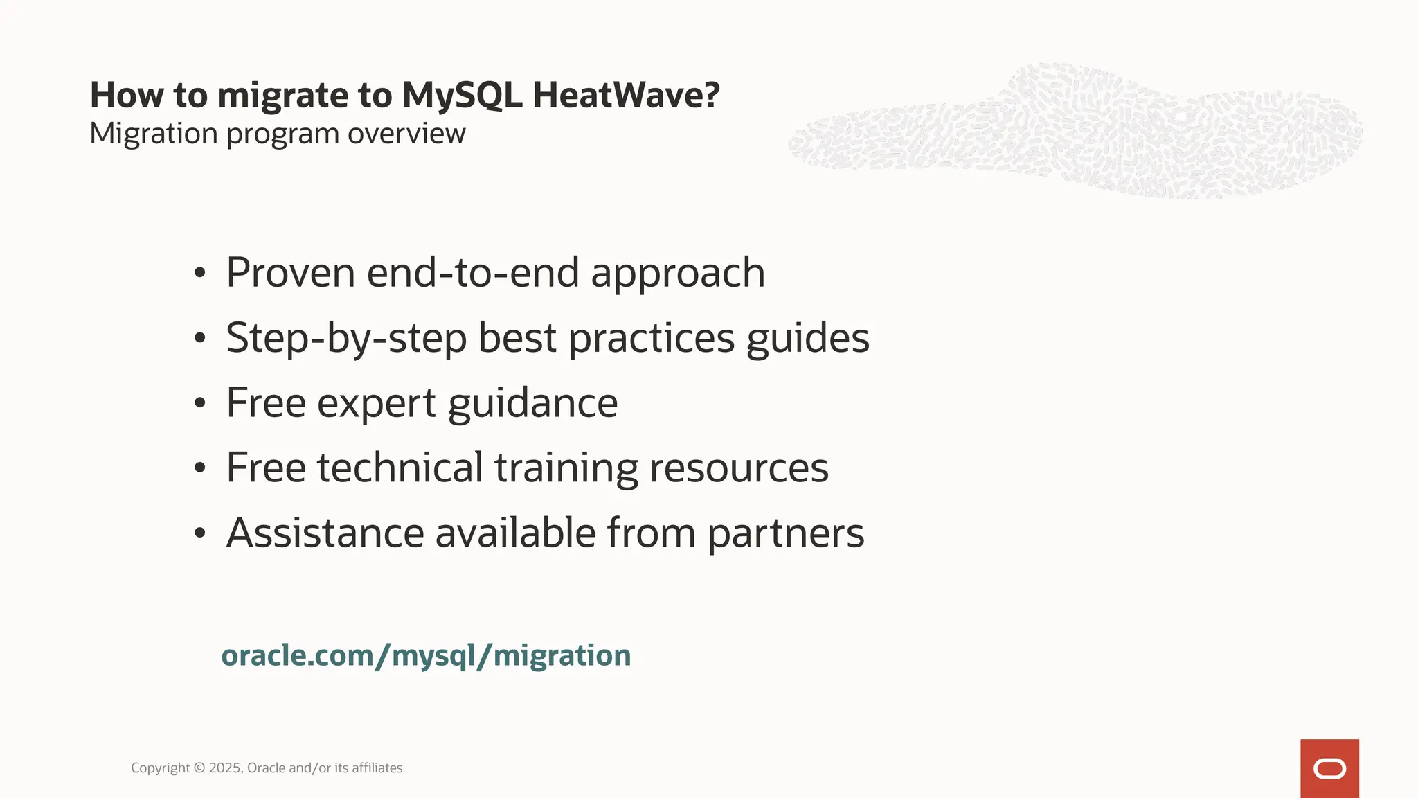 Migration program overview
• Proven end-to-end approach
• Step-by-step best practices guides
• Free expert guidance
• Free technical training resources
• Assistance available from partners
How to migrate to MySQL HeatWave?
Copyright © 2025, Oracle and/or its affiliates
oracle.com/mysql/migration
 
