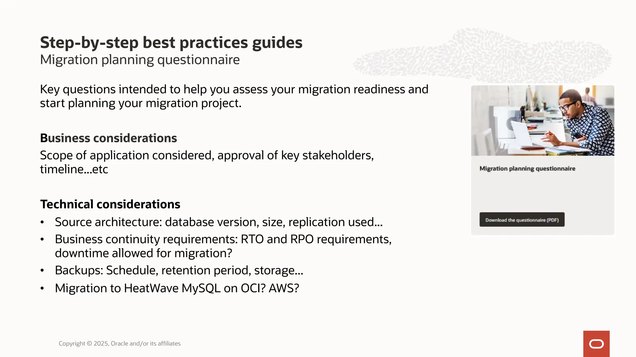 Migration planning questionnaire
Step-by-step best practices guides
Copyright © 2025, Oracle and/or its affiliates
Key questions intended to help you assess your migration readiness and
start planning your migration project.
Business considerations
Scope of application considered, approval of key stakeholders,
timeline...etc
Technical considerations
• Source architecture: database version, size, replication used...
• Business continuity requirements: RTO and RPO requirements,
downtime allowed for migration?
• Backups: Schedule, retention period, storage...
• Migration to HeatWave MySQL on OCI? AWS?
 