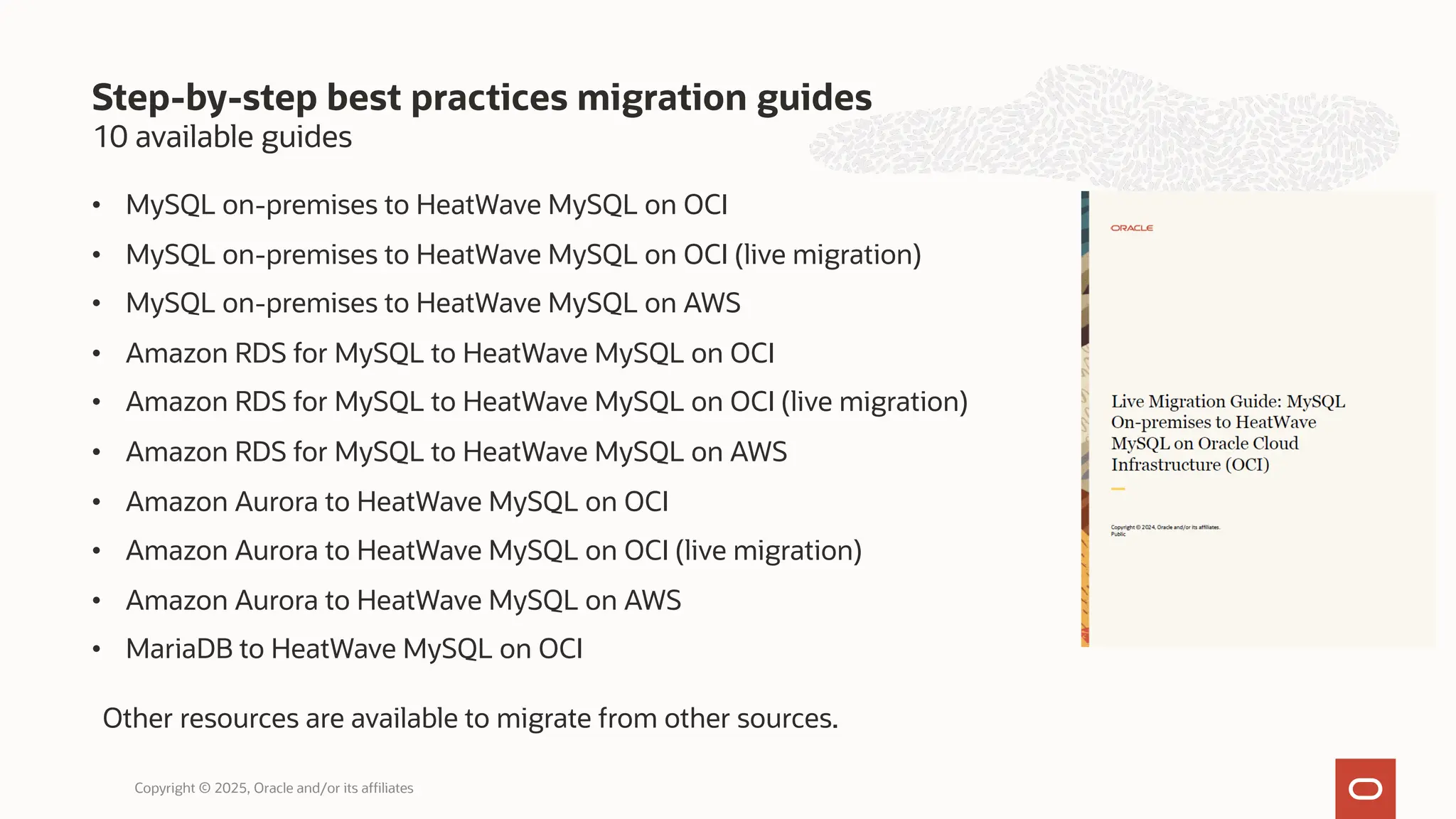 10 available guides
• MySQL on-premises to HeatWave MySQL on OCI
• MySQL on-premises to HeatWave MySQL on OCI (live migration)
• MySQL on-premises to HeatWave MySQL on AWS
• Amazon RDS for MySQL to HeatWave MySQL on OCI
• Amazon RDS for MySQL to HeatWave MySQL on OCI (live migration)
• Amazon RDS for MySQL to HeatWave MySQL on AWS
• Amazon Aurora to HeatWave MySQL on OCI
• Amazon Aurora to HeatWave MySQL on OCI (live migration)
• Amazon Aurora to HeatWave MySQL on AWS
• MariaDB to HeatWave MySQL on OCI
Step-by-step best practices migration guides
Copyright © 2025, Oracle and/or its affiliates
Other resources are available to migrate from other sources.
 
