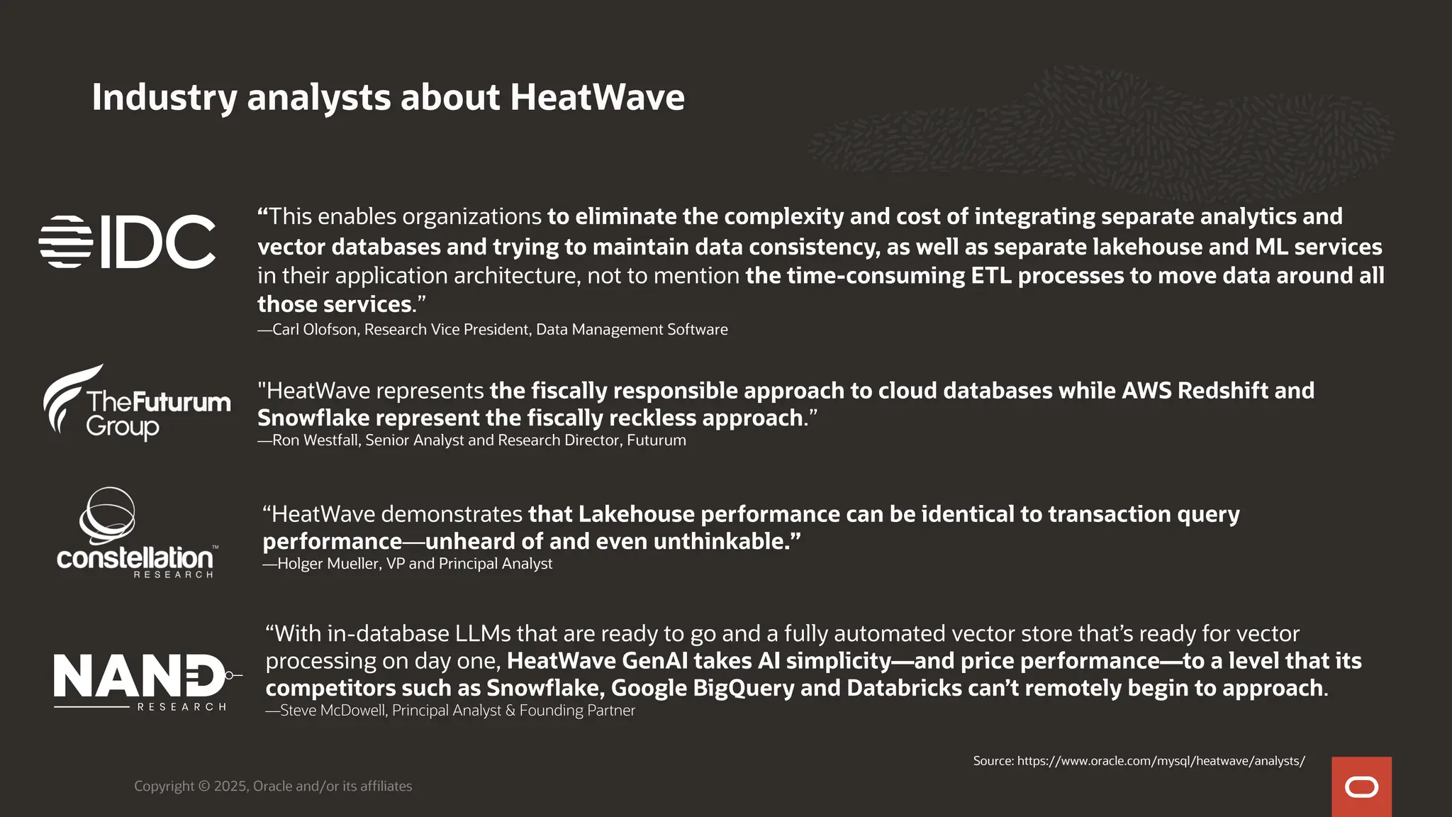 Industry analysts about HeatWave
Copyright © 2025, Oracle and/or its affiliates
“This enables organizations to eliminate the complexity and cost of integrating separate analytics and
vector databases and trying to maintain data consistency, as well as separate lakehouse and ML services
in their application architecture, not to mention the time-consuming ETL processes to move data around all
those services.”
—Carl Olofson, Research Vice President, Data Management Software
"HeatWave represents the fiscally responsible approach to cloud databases while AWS Redshift and
Snowflake represent the fiscally reckless approach.”
—Ron Westfall, Senior Analyst and Research Director, Futurum
“HeatWave demonstrates that Lakehouse performance can be identical to transaction query
performance—unheard of and even unthinkable.”
—Holger Mueller, VP and Principal Analyst
“With in-database LLMs that are ready to go and a fully automated vector store that’s ready for vector
processing on day one, HeatWave GenAI takes AI simplicity—and price performance—to a level that its
competitors such as Snowflake, Google BigQuery and Databricks can’t remotely begin to approach.
—Steve McDowell, Principal Analyst & Founding Partner
Source: https://www.oracle.com/mysql/heatwave/analysts/
 