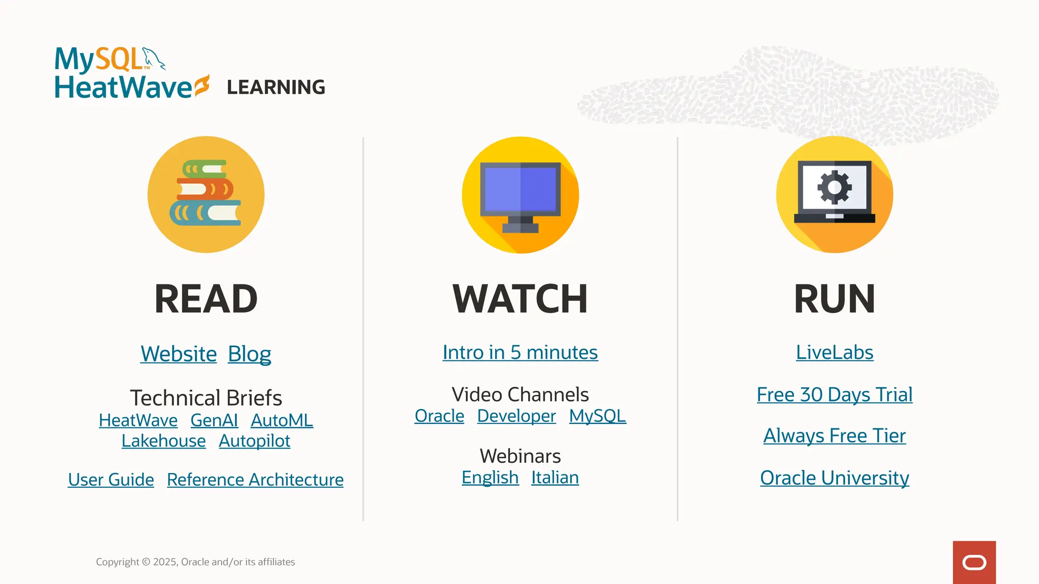 READ
Website Blog
Technical Briefs
HeatWave GenAI AutoML
Lakehouse Autopilot
User Guide Reference Architecture
WATCH
Intro in 5 minutes
Video Channels
Oracle Developer MySQL
Webinars
English Italian
RUN
LiveLabs
Free 30 Days Trial
Always Free Tier
Oracle University
LEARNING
Copyright © 2025, Oracle and/or its affiliates
 