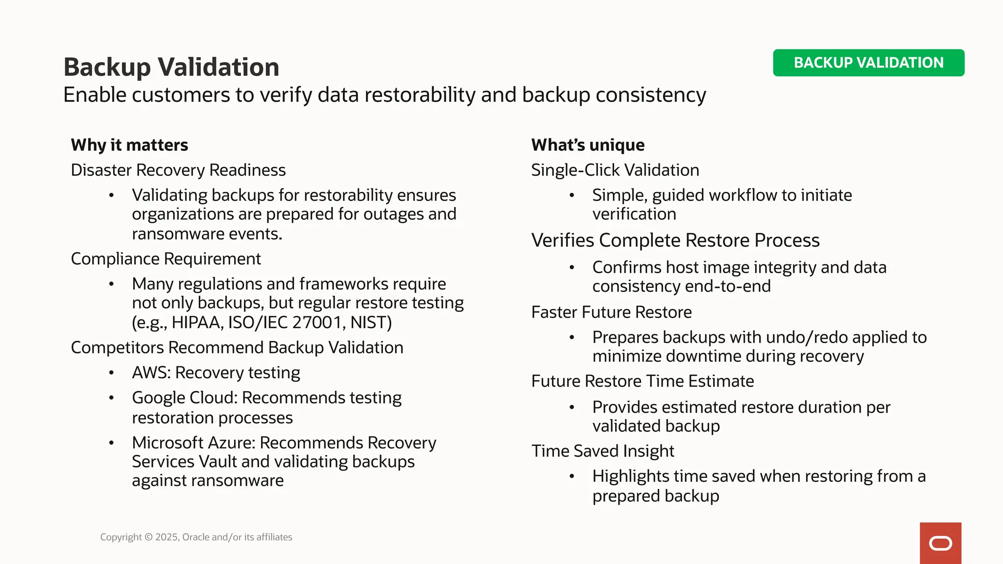 Backup Validation
Enable customers to verify data restorability and backup consistency
Why it matters
Disaster Recovery Readiness
• Validating backups for restorability ensures
organizations are prepared for outages and
ransomware events.
Compliance Requirement
• Many regulations and frameworks require
not only backups, but regular restore testing
(e.g., HIPAA, ISO/IEC 27001, NIST)
Competitors Recommend Backup Validation
• AWS: Recovery testing
• Google Cloud: Recommends testing
restoration processes
• Microsoft Azure: Recommends Recovery
Services Vault and validating backups
against ransomware
What’s unique
Single-Click Validation
• Simple, guided workflow to initiate
verification
Verifies Complete Restore Process
• Confirms host image integrity and data
consistency end-to-end
Faster Future Restore
• Prepares backups with undo/redo applied to
minimize downtime during recovery
Future Restore Time Estimate
• Provides estimated restore duration per
validated backup
Time Saved Insight
• Highlights time saved when restoring from a
prepared backup
Copyright © 2025, Oracle and/or its affiliates
BACKUP VALIDATION
 