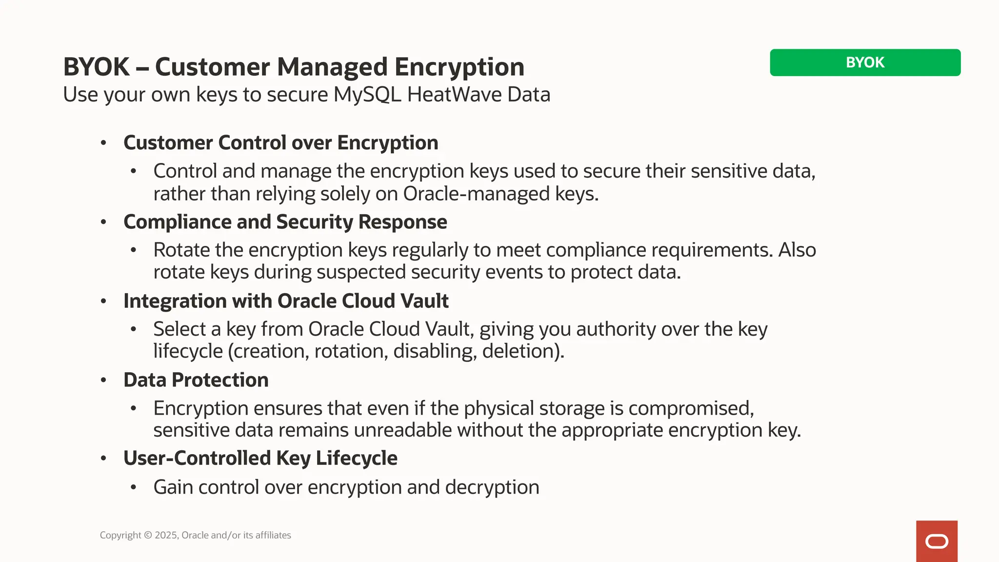 BYOK – Customer Managed Encryption
Use your own keys to secure MySQL HeatWave Data
• Customer Control over Encryption
• Control and manage the encryption keys used to secure their sensitive data,
rather than relying solely on Oracle-managed keys.
• Compliance and Security Response
• Rotate the encryption keys regularly to meet compliance requirements. Also
rotate keys during suspected security events to protect data.
• Integration with Oracle Cloud Vault
• Select a key from Oracle Cloud Vault, giving you authority over the key
lifecycle (creation, rotation, disabling, deletion).
• Data Protection
• Encryption ensures that even if the physical storage is compromised,
sensitive data remains unreadable without the appropriate encryption key.
• User-Controlled Key Lifecycle
• Gain control over encryption and decryption
Copyright © 2025, Oracle and/or its affiliates
BYOK
 
