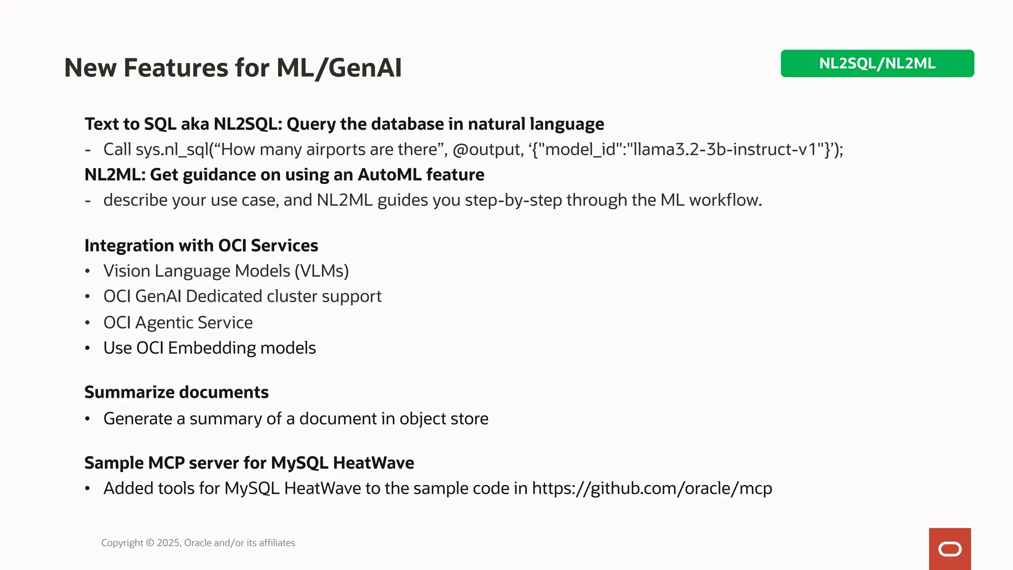 New Features for ML/GenAI
Text to SQL aka NL2SQL: Query the database in natural language
- Call sys.nl_sql(“How many airports are there”, @output, ‘{"model_id":"llama3.2-3b-instruct-v1"}’);
NL2ML: Get guidance on using an AutoML feature
- describe your use case, and NL2ML guides you step-by-step through the ML workflow.
Integration with OCI Services
• Vision Language Models (VLMs)
• OCI GenAI Dedicated cluster support
• OCI Agentic Service
• Use OCI Embedding models
Summarize documents
• Generate a summary of a document in object store
Sample MCP server for MySQL HeatWave
• Added tools for MySQL HeatWave to the sample code in https://github.com/oracle/mcp
NL2SQL/NL2ML
Copyright © 2025, Oracle and/or its affiliates
 