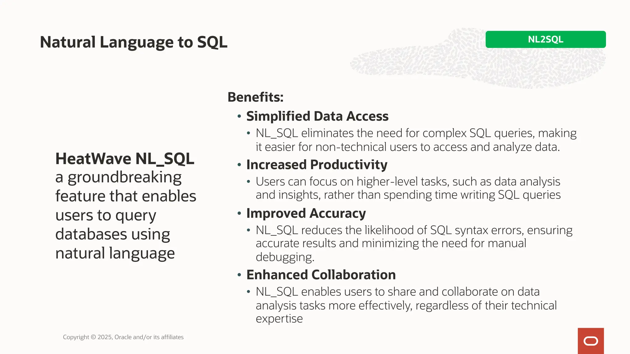 Benefits:
• Simplified Data Access
• NL_SQL eliminates the need for complex SQL queries, making
it easier for non-technical users to access and analyze data.
• Increased Productivity
• Users can focus on higher-level tasks, such as data analysis
and insights, rather than spending time writing SQL queries
• Improved Accuracy
• NL_SQL reduces the likelihood of SQL syntax errors, ensuring
accurate results and minimizing the need for manual
debugging.
• Enhanced Collaboration
• NL_SQL enables users to share and collaborate on data
analysis tasks more effectively, regardless of their technical
expertise
Natural Language to SQL NL2SQL
Copyright © 2025, Oracle and/or its affiliates
HeatWave NL_SQL
a groundbreaking
feature that enables
users to query
databases using
natural language
 