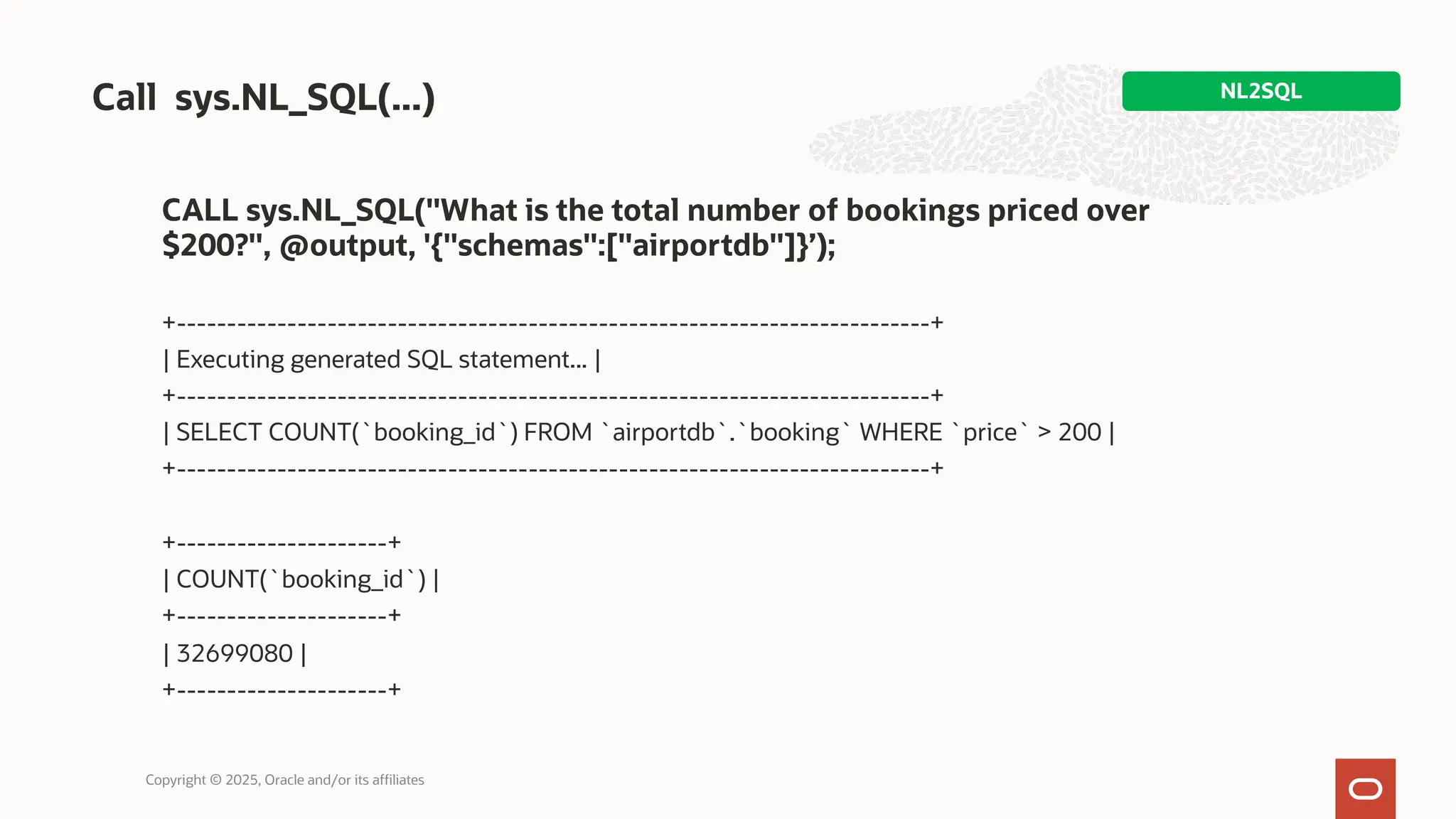 CALL sys.NL_SQL("What is the total number of bookings priced over
$200?", @output, '{"schemas":["airportdb"]}’);
+---------------------------------------------------------------------------+
| Executing generated SQL statement... |
+---------------------------------------------------------------------------+
| SELECT COUNT(`booking_id`) FROM `airportdb`.`booking` WHERE `price` > 200 |
+---------------------------------------------------------------------------+
+---------------------+
| COUNT(`booking_id`) |
+---------------------+
| 32699080 |
+---------------------+
Call sys.NL_SQL(...) NL2SQL
Copyright © 2025, Oracle and/or its affiliates
 
