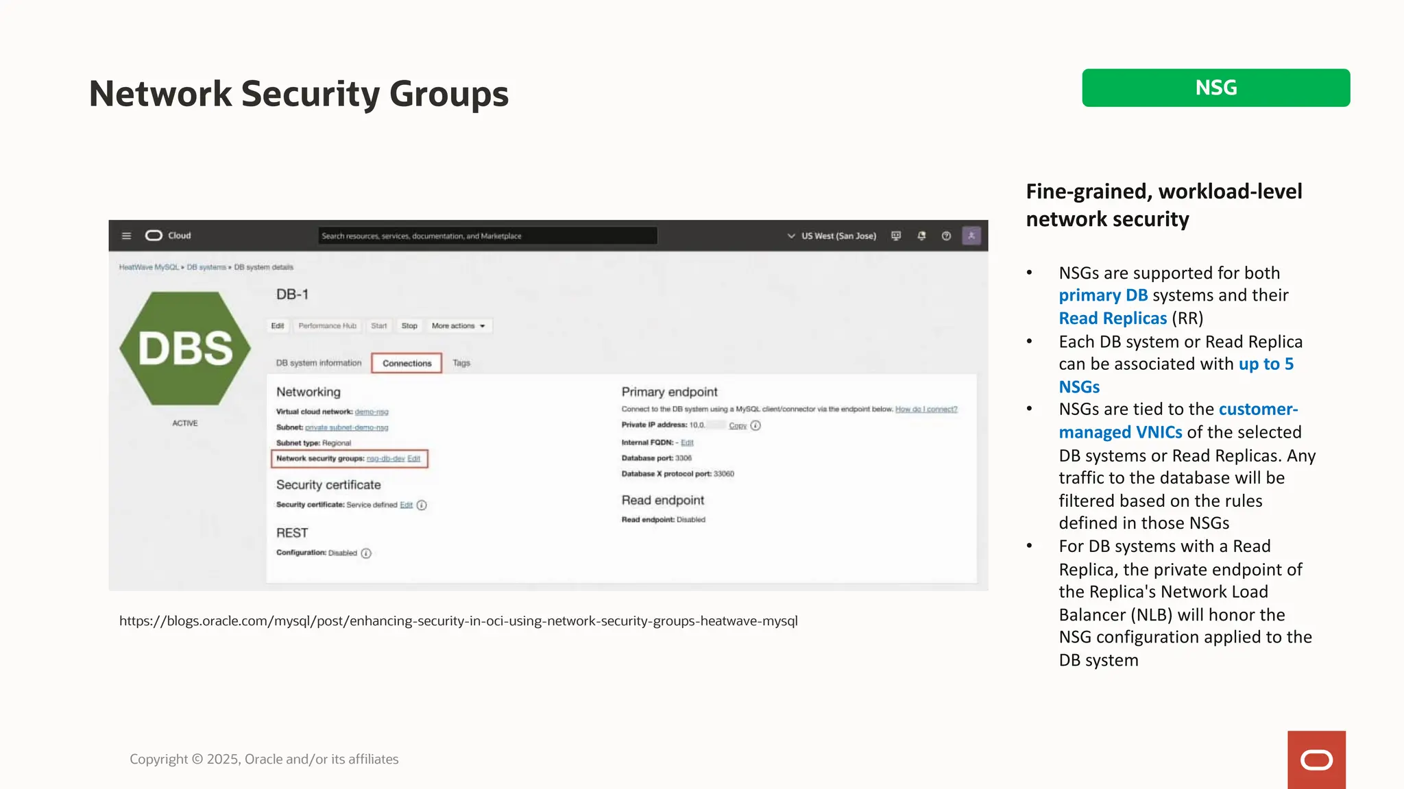 Network Security Groups
Copyright © 2025, Oracle and/or its affiliates
https://blogs.oracle.com/mysql/post/enhancing-security-in-oci-using-network-security-groups-heatwave-mysql
Fine-grained, workload-level
network security
• NSGs are supported for both
primary DB systems and their
Read Replicas (RR)
• Each DB system or Read Replica
can be associated with up to 5
NSGs
• NSGs are tied to the customer-
managed VNICs of the selected
DB systems or Read Replicas. Any
traffic to the database will be
filtered based on the rules
defined in those NSGs
• For DB systems with a Read
Replica, the private endpoint of
the Replica's Network Load
Balancer (NLB) will honor the
NSG configuration applied to the
DB system
NSG
 