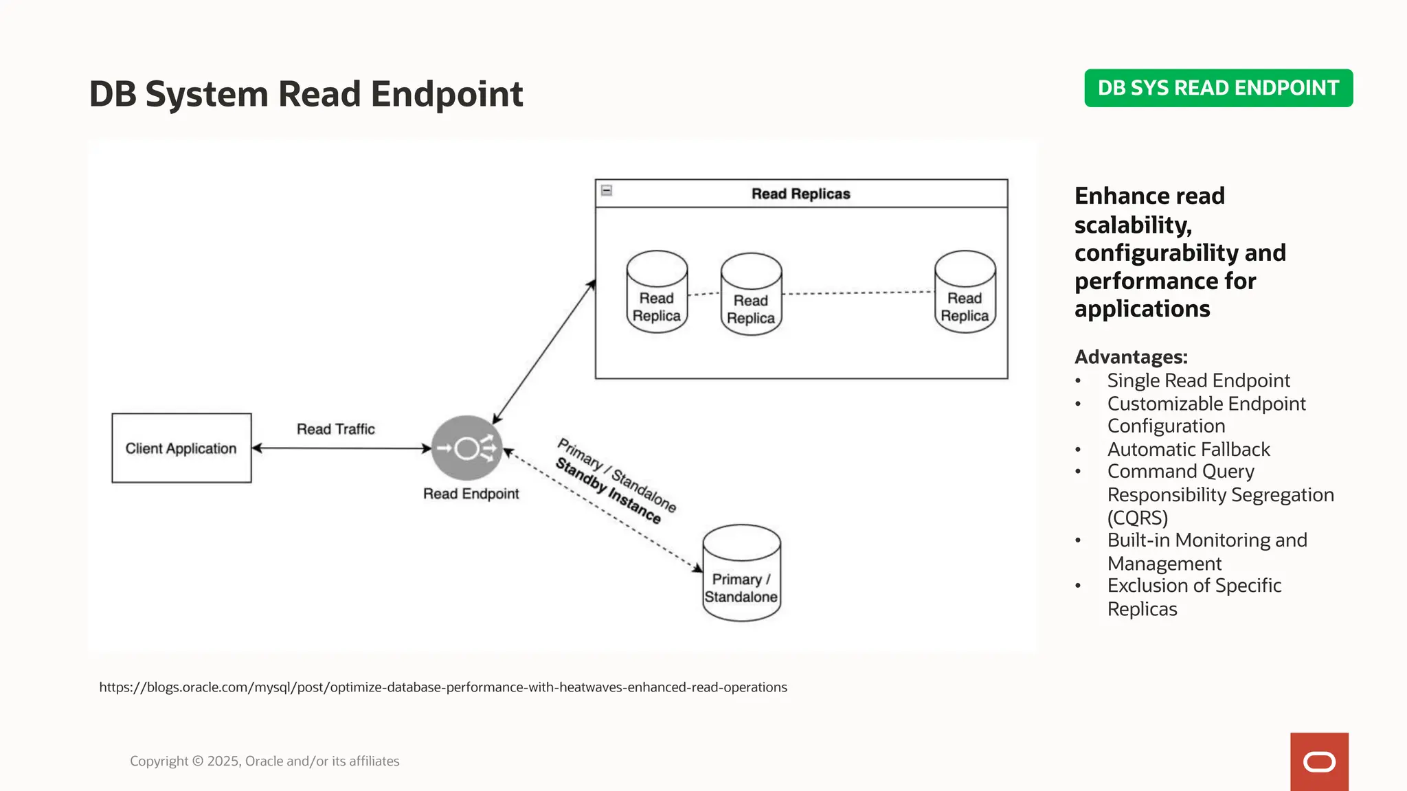 DB System Read Endpoint
Copyright © 2025, Oracle and/or its affiliates
https://blogs.oracle.com/mysql/post/optimize-database-performance-with-heatwaves-enhanced-read-operations
Enhance read
scalability,
configurability and
performance for
applications
Advantages:
• Single Read Endpoint
• Customizable Endpoint
Configuration
• Automatic Fallback
• Command Query
Responsibility Segregation
(CQRS)
• Built-in Monitoring and
Management
• Exclusion of Specific
Replicas
DB SYS READ ENDPOINT
 