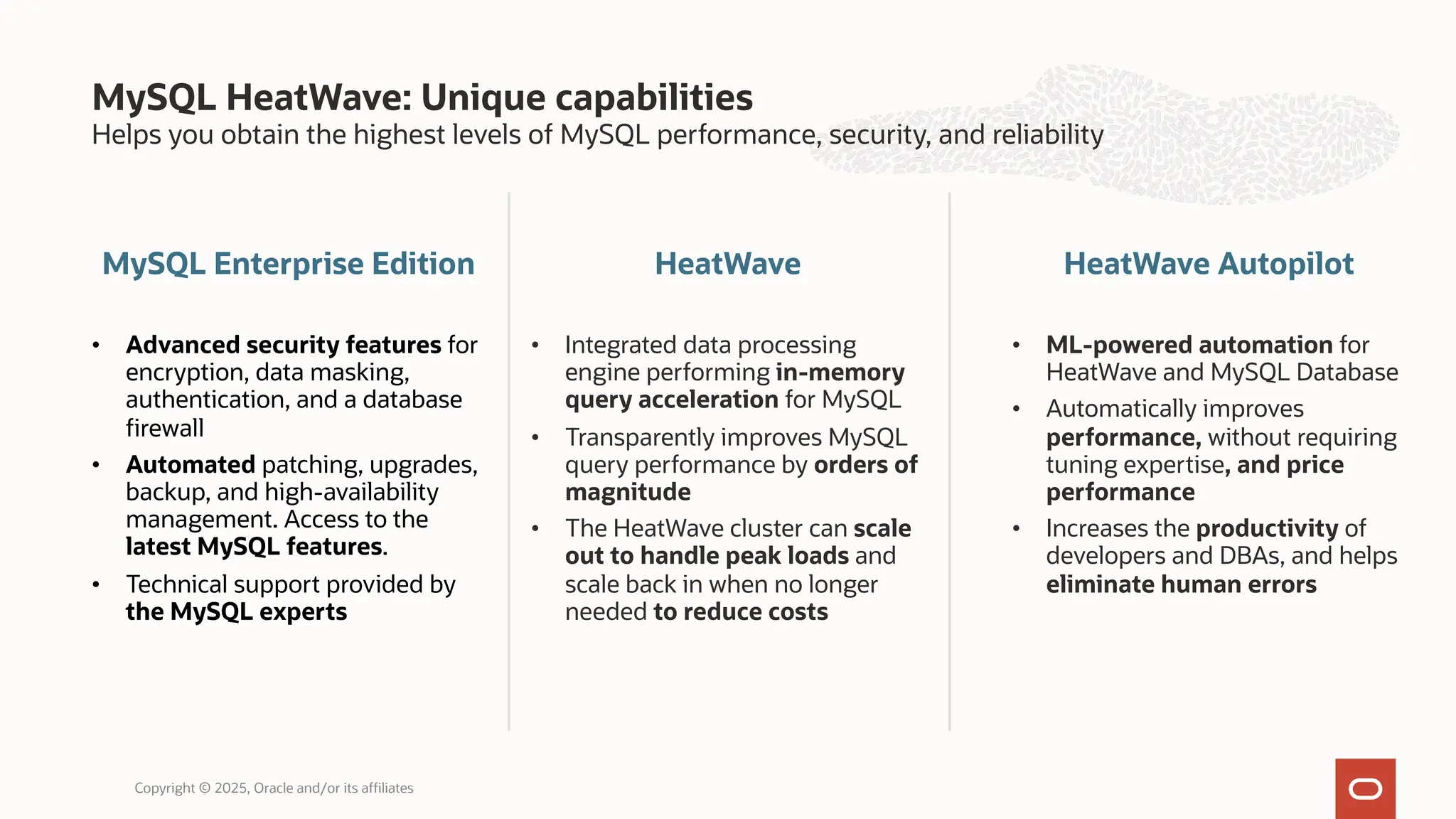 Helps you obtain the highest levels of MySQL performance, security, and reliability
MySQL Enterprise Edition
• Advanced security features for
encryption, data masking,
authentication, and a database
firewall
• Automated patching, upgrades,
backup, and high-availability
management. Access to the
latest MySQL features.
• Technical support provided by
the MySQL experts
HeatWave
• Integrated data processing
engine performing in-memory
query acceleration for MySQL
• Transparently improves MySQL
query performance by orders of
magnitude
• The HeatWave cluster can scale
out to handle peak loads and
scale back in when no longer
needed to reduce costs
MySQL HeatWave: Unique capabilities
Copyright © 2025, Oracle and/or its affiliates
HeatWave Autopilot
• ML-powered automation for
HeatWave and MySQL Database
• Automatically improves
performance, without requiring
tuning expertise, and price
performance
• Increases the productivity of
developers and DBAs, and helps
eliminate human errors
 