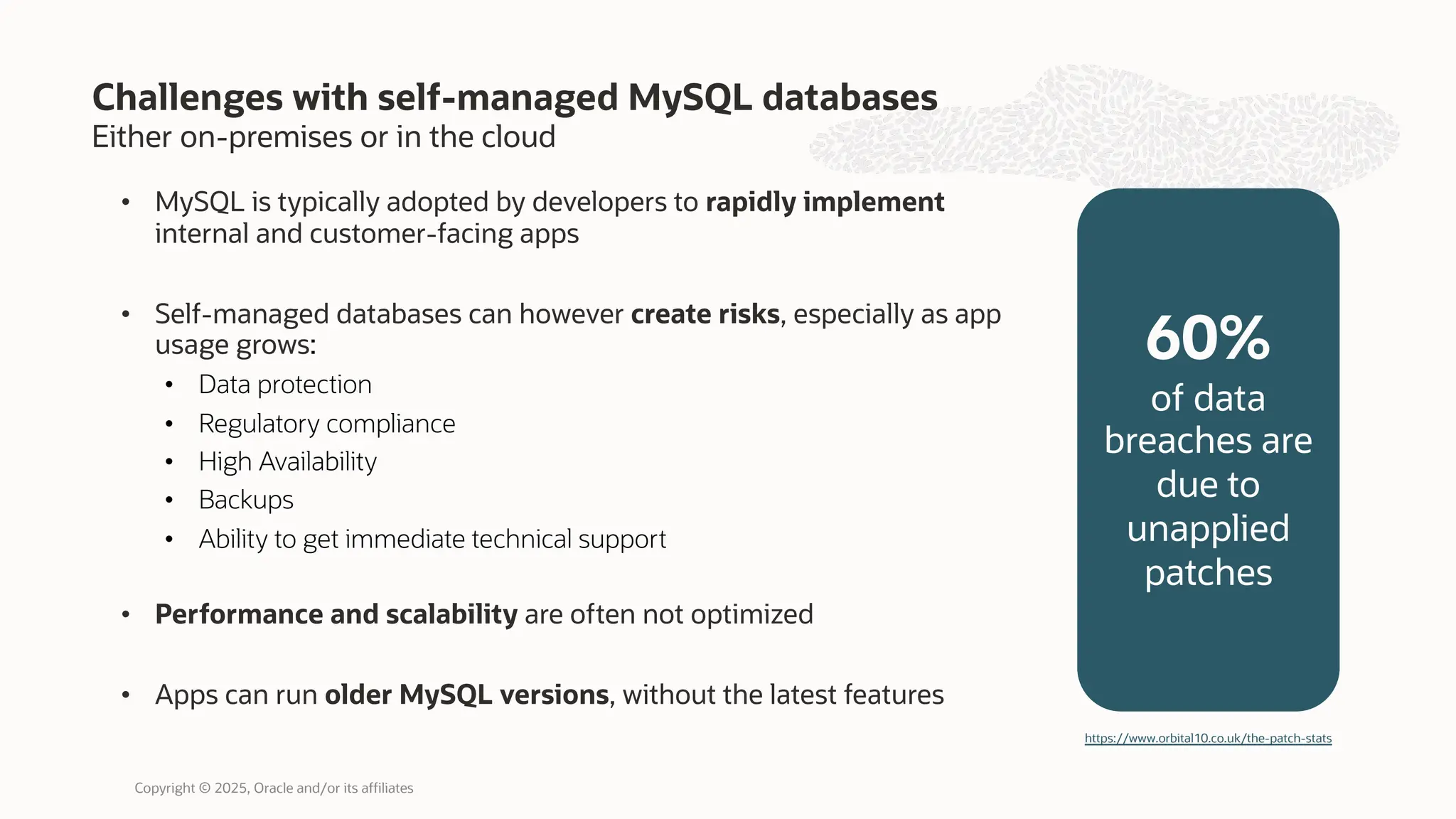 Either on-premises or in the cloud
• MySQL is typically adopted by developers to rapidly implement
internal and customer-facing apps
• Self-managed databases can however create risks, especially as app
usage grows:
• Data protection
• Regulatory compliance
• High Availability
• Backups
• Ability to get immediate technical support
• Performance and scalability are often not optimized
• Apps can run older MySQL versions, without the latest features
Challenges with self-managed MySQL databases
60%
of data
breaches are
due to
unapplied
patches
https://www.orbital10.co.uk/the-patch-stats
Copyright © 2025, Oracle and/or its affiliates
 