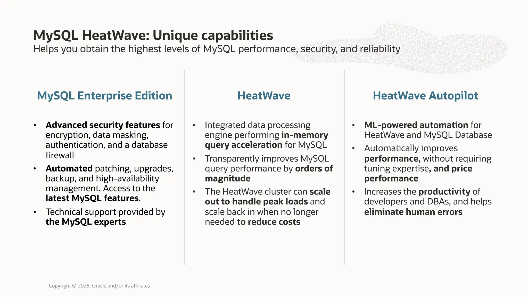 Helps you obtain the highest levels of MySQL performance, security, and reliability
MySQL Enterprise Edition
• Advanced security features for
encryption, data masking,
authentication, and a database
firewall
• Automated patching, upgrades,
backup, and high-availability
management. Access to the
latest MySQL features.
• Technical support provided by
the MySQL experts
HeatWave
• Integrated data processing
engine performing in-memory
query acceleration for MySQL
• Transparently improves MySQL
query performance by orders of
magnitude
• The HeatWave cluster can scale
out to handle peak loads and
scale back in when no longer
needed to reduce costs
MySQL HeatWave: Unique capabilities
Copyright © 2025, Oracle and/or its affiliates
HeatWave Autopilot
• ML-powered automation for
HeatWave and MySQL Database
• Automatically improves
performance, without requiring
tuning expertise, and price
performance
• Increases the productivity of
developers and DBAs, and helps
eliminate human errors
 