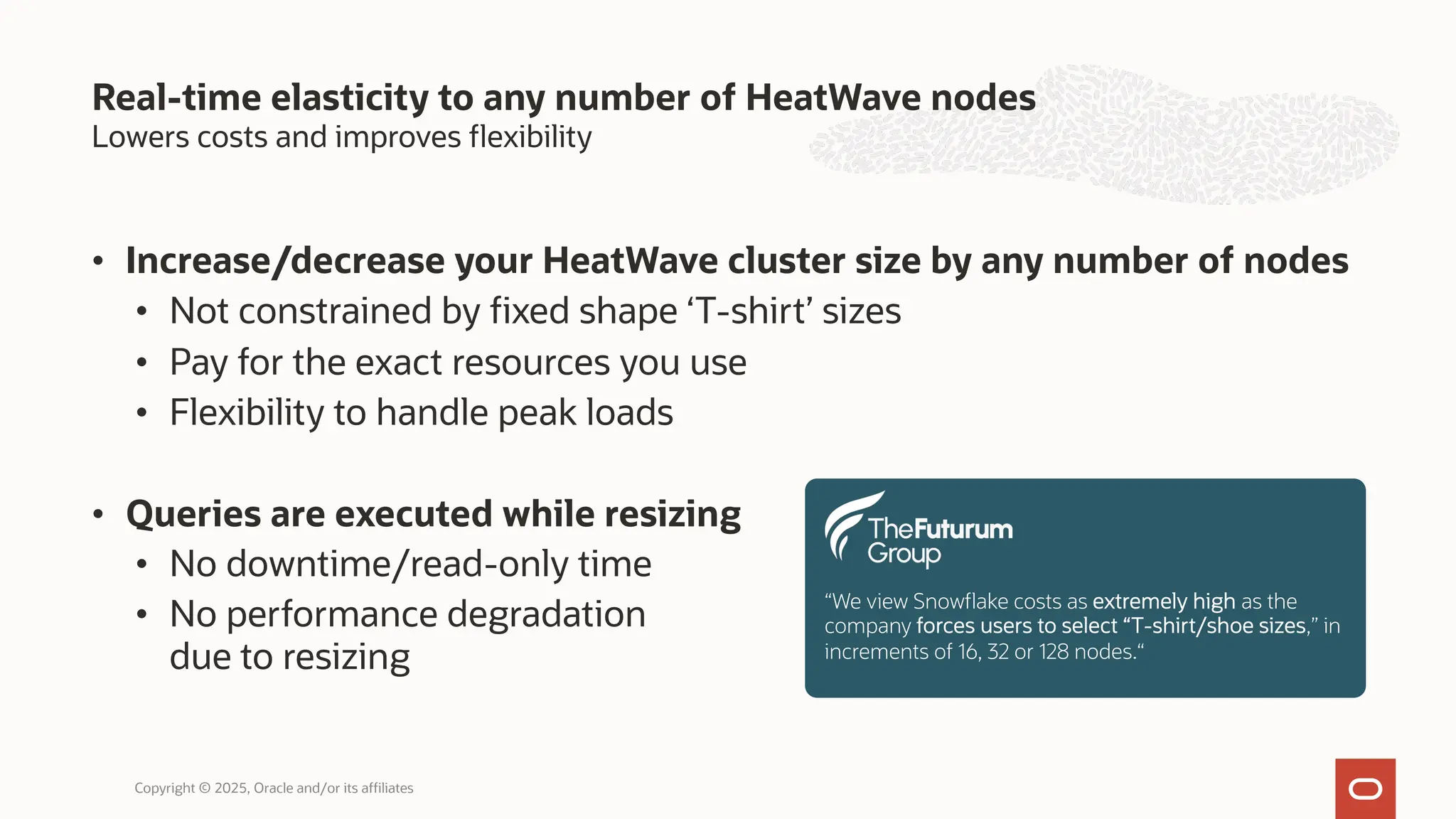 Lowers costs and improves flexibility
• Increase/decrease your HeatWave cluster size by any number of nodes
• Not constrained by fixed shape ‘T-shirt’ sizes
• Pay for the exact resources you use
• Flexibility to handle peak loads
• Queries are executed while resizing
• No downtime/read-only time
• No performance degradation
due to resizing
Real-time elasticity to any number of HeatWave nodes
Copyright © 2025, Oracle and/or its affiliates
“We view Snowflake costs as extremely high as the
company forces users to select “T-shirt/shoe sizes,” in
increments of 16, 32 or 128 nodes.“
 