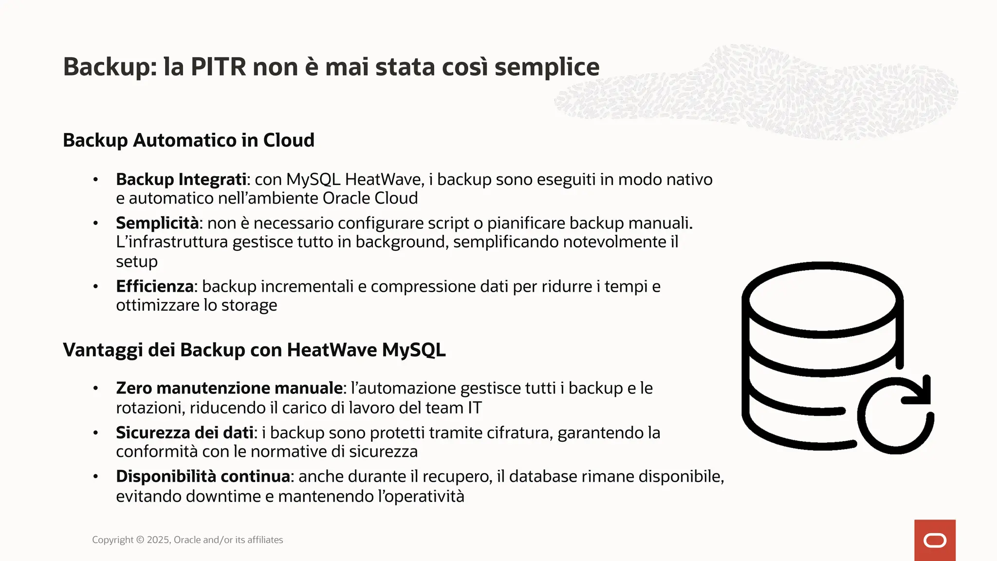 Backup Automatico in Cloud
• Backup Integrati: con MySQL HeatWave, i backup sono eseguiti in modo nativo
e automatico nell’ambiente Oracle Cloud
• Semplicità: non è necessario configurare script o pianificare backup manuali.
L’infrastruttura gestisce tutto in background, semplificando notevolmente il
setup
• Efficienza: backup incrementali e compressione dati per ridurre i tempi e
ottimizzare lo storage
Vantaggi dei Backup con HeatWave MySQL
• Zero manutenzione manuale: l’automazione gestisce tutti i backup e le
rotazioni, riducendo il carico di lavoro del team IT
• Sicurezza dei dati: i backup sono protetti tramite cifratura, garantendo la
conformità con le normative di sicurezza
• Disponibilità continua: anche durante il recupero, il database rimane disponibile,
evitando downtime e mantenendo l’operatività
Backup: la PITR non è mai stata così semplice
Copyright © 2025, Oracle and/or its affiliates
 