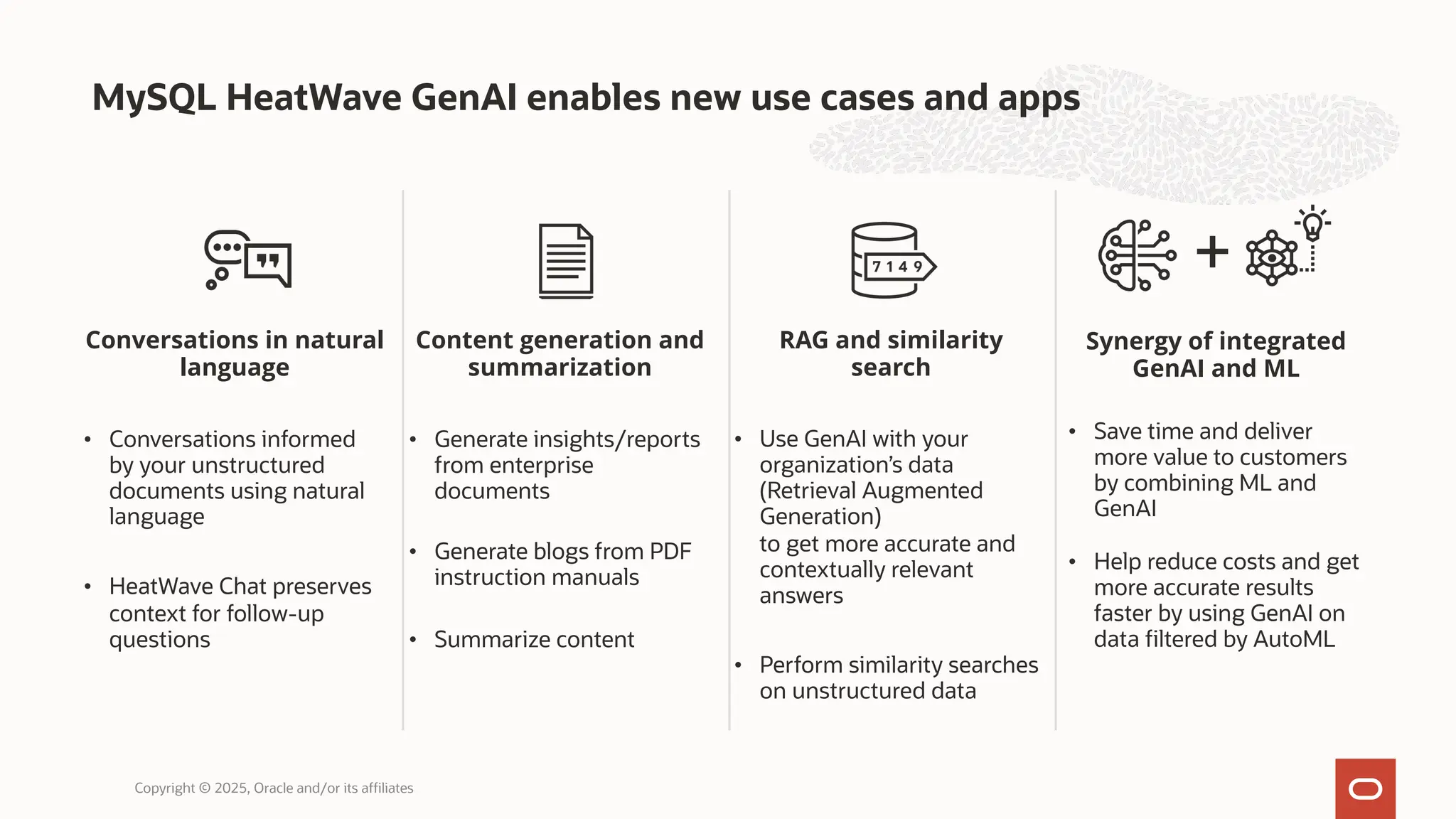 RAG and similarity
search
• Use GenAI with your
organization’s data
(Retrieval Augmented
Generation)
to get more accurate and
contextually relevant
answers
• Perform similarity searches
on unstructured data
Content generation and
summarization
• Generate insights/reports
from enterprise
documents
• Generate blogs from PDF
instruction manuals
• Summarize content
MySQL HeatWave GenAI enables new use cases and apps
Copyright © 2025, Oracle and/or its affiliates
Synergy of integrated
GenAI and ML
• Save time and deliver
more value to customers
by combining ML and
GenAI
• Help reduce costs and get
more accurate results
faster by using GenAI on
data filtered by AutoML
Conversations in natural
language
• Conversations informed
by your unstructured
documents using natural
language
• HeatWave Chat preserves
context for follow-up
questions
+
 
