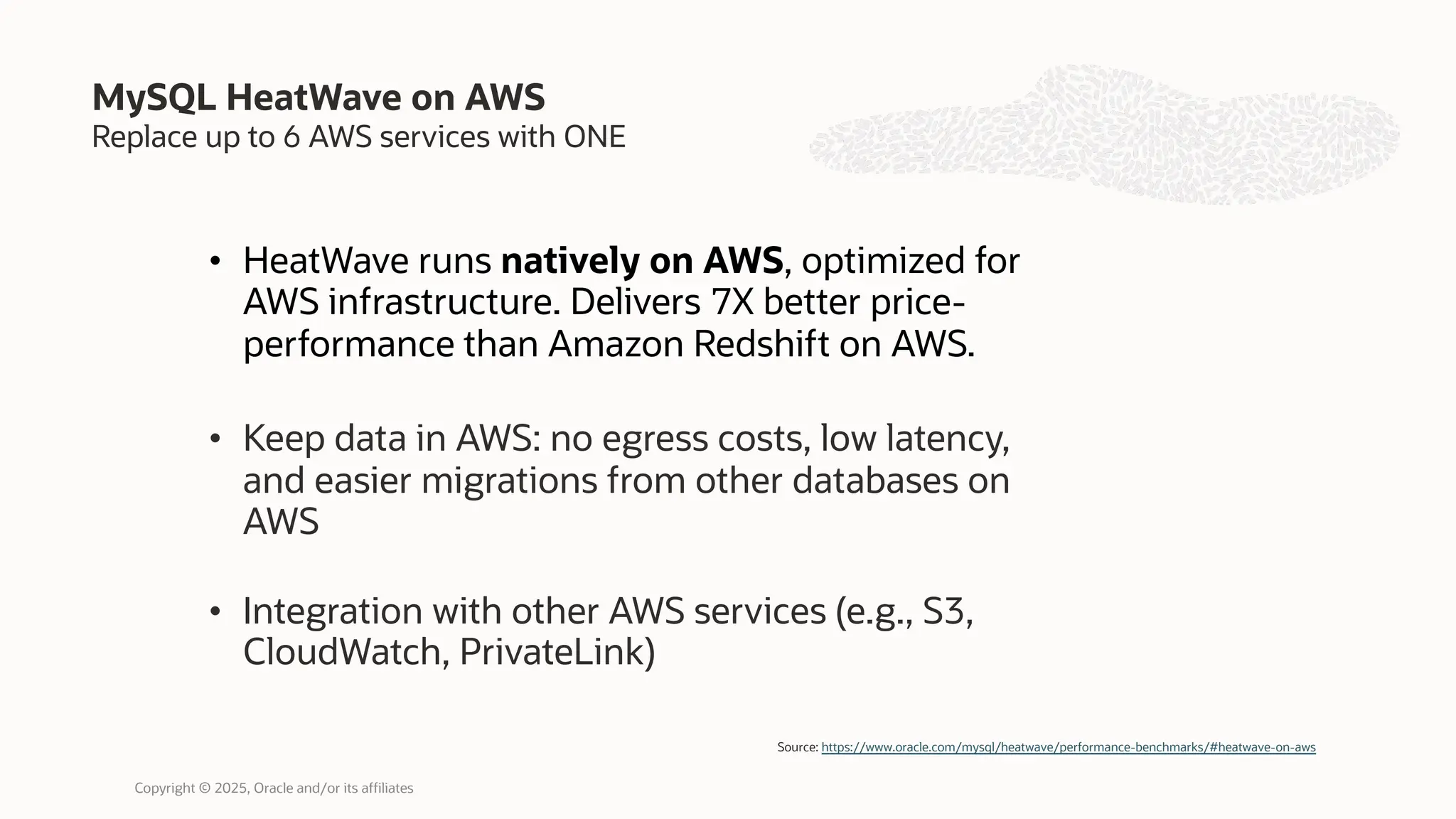 Replace up to 6 AWS services with ONE
• HeatWave runs natively on AWS, optimized for
AWS infrastructure. Delivers 7X better price-
performance than Amazon Redshift on AWS.
• Keep data in AWS: no egress costs, low latency,
and easier migrations from other databases on
AWS
• Integration with other AWS services (e.g., S3,
CloudWatch, PrivateLink)
MySQL HeatWave on AWS
Source: https://www.oracle.com/mysql/heatwave/performance-benchmarks/#heatwave-on-aws
Copyright © 2025, Oracle and/or its affiliates
 