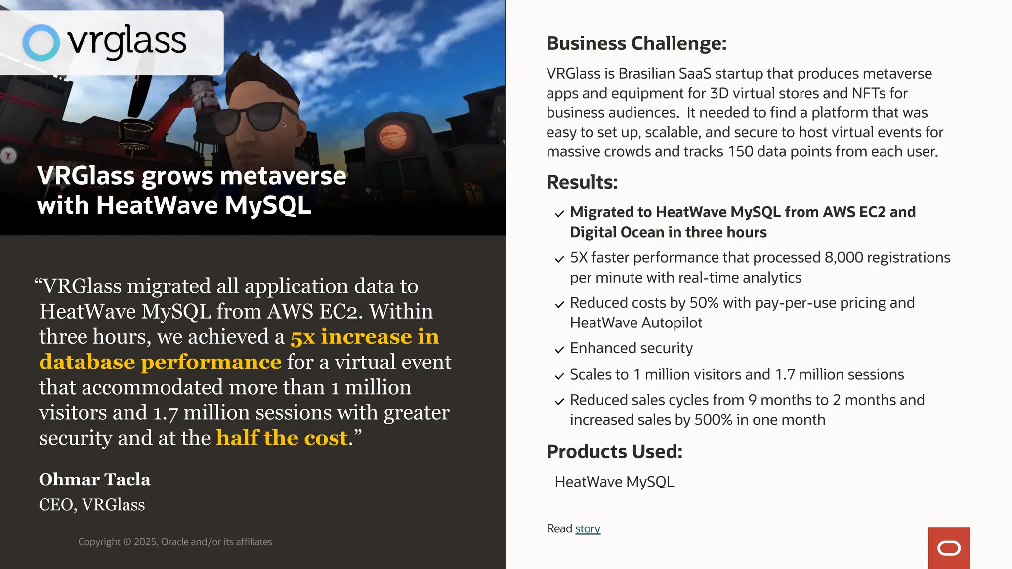 Copyright © 2025, Oracle and/or its affiliates
“VRGlass migrated all application data to
HeatWave MySQL from AWS EC2. Within
three hours, we achieved a 5x increase in
database performance for a virtual event
that accommodated more than 1 million
visitors and 1.7 million sessions with greater
security and at the half the cost.”
Ohmar Tacla
CEO, VRGlass
Business Challenge:
VRGlass is Brasilian SaaS startup that produces metaverse
apps and equipment for 3D virtual stores and NFTs for
business audiences. It needed to find a platform that was
easy to set up, scalable, and secure to host virtual events for
massive crowds and tracks 150 data points from each user.
Products Used:
HeatWave MySQL
Results:
Migrated to HeatWave MySQL from AWS EC2 and
Digital Ocean in three hours
5X faster performance that processed 8,000 registrations
per minute with real-time analytics
Reduced costs by 50% with pay-per-use pricing and
HeatWave Autopilot
Enhanced security
Scales to 1 million visitors and 1.7 million sessions
Reduced sales cycles from 9 months to 2 months and
increased sales by 500% in one month
Read story
VRGlass grows metaverse
with HeatWave MySQL
 