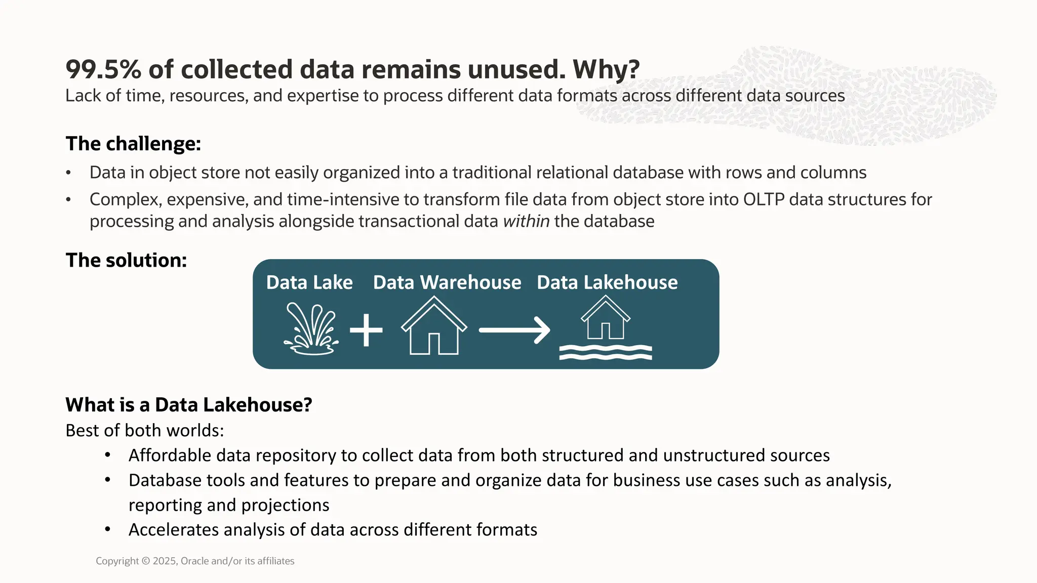 Lack of time, resources, and expertise to process different data formats across different data sources
99.5% of collected data remains unused. Why?
The challenge:
• Data in object store not easily organized into a traditional relational database with rows and columns
• Complex, expensive, and time-intensive to transform file data from object store into OLTP data structures for
processing and analysis alongside transactional data within the database
The solution:
What is a Data Lakehouse?
Best of both worlds:
• Affordable data repository to collect data from both structured and unstructured sources
• Database tools and features to prepare and organize data for business use cases such as analysis,
reporting and projections
• Accelerates analysis of data across different formats
Data Lake Data Warehouse Data Lakehouse
Copyright © 2025, Oracle and/or its affiliates
 