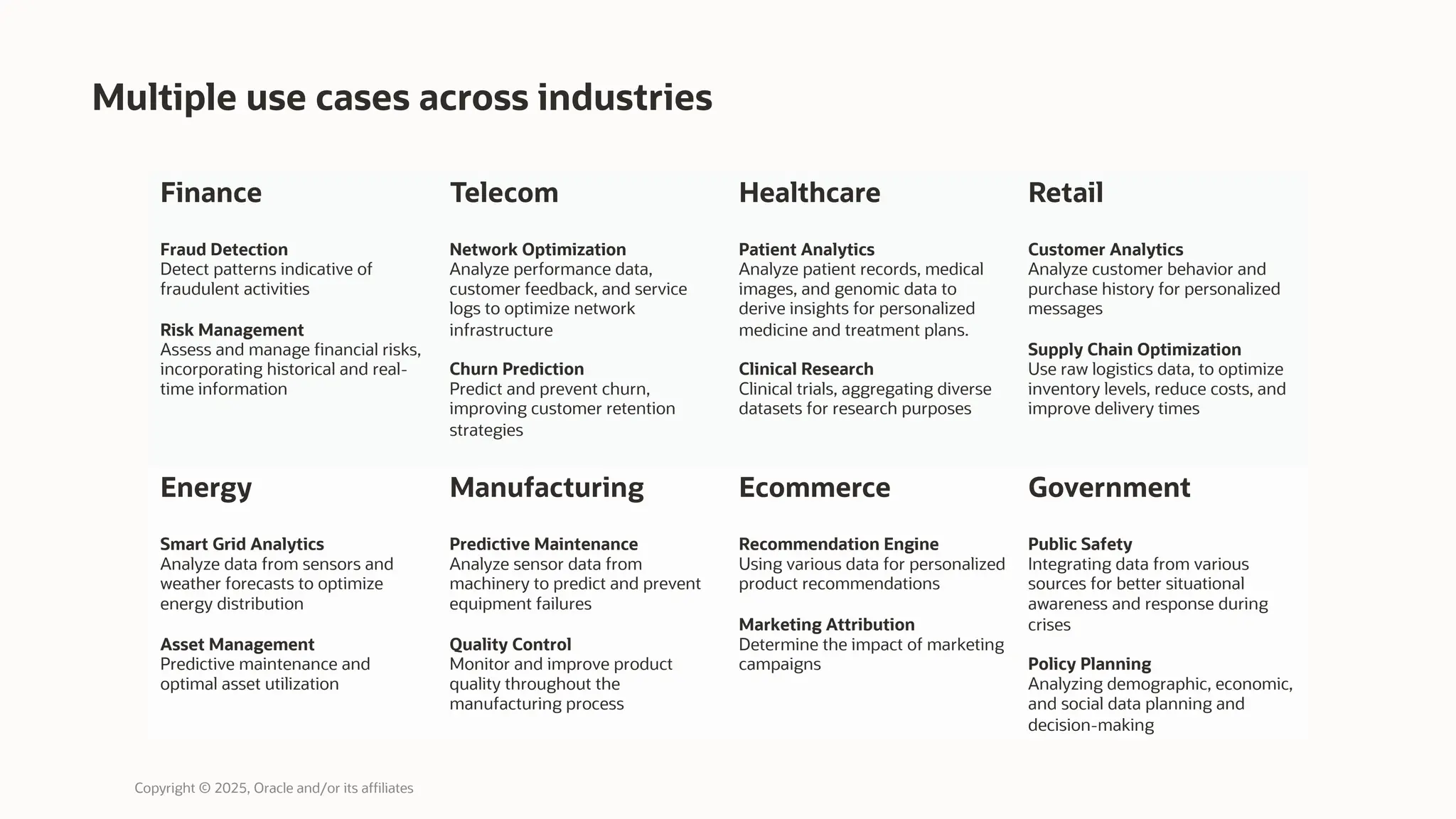 Multiple use cases across industries
Copyright © 2025, Oracle and/or its affiliates
Finance
Fraud Detection
Detect patterns indicative of
fraudulent activities
Risk Management
Assess and manage financial risks,
incorporating historical and real-
time information
Telecom
Network Optimization
Analyze performance data,
customer feedback, and service
logs to optimize network
infrastructure
Churn Prediction
Predict and prevent churn,
improving customer retention
strategies
Healthcare
Patient Analytics
Analyze patient records, medical
images, and genomic data to
derive insights for personalized
medicine and treatment plans.
Clinical Research
Clinical trials, aggregating diverse
datasets for research purposes
Retail
Customer Analytics
Analyze customer behavior and
purchase history for personalized
messages
Supply Chain Optimization
Use raw logistics data, to optimize
inventory levels, reduce costs, and
improve delivery times
Energy
Smart Grid Analytics
Analyze data from sensors and
weather forecasts to optimize
energy distribution
Asset Management
Predictive maintenance and
optimal asset utilization
Manufacturing
Predictive Maintenance
Analyze sensor data from
machinery to predict and prevent
equipment failures
Quality Control
Monitor and improve product
quality throughout the
manufacturing process
Ecommerce
Recommendation Engine
Using various data for personalized
product recommendations
Marketing Attribution
Determine the impact of marketing
campaigns
Government
Public Safety
Integrating data from various
sources for better situational
awareness and response during
crises
Policy Planning
Analyzing demographic, economic,
and social data planning and
decision-making
 