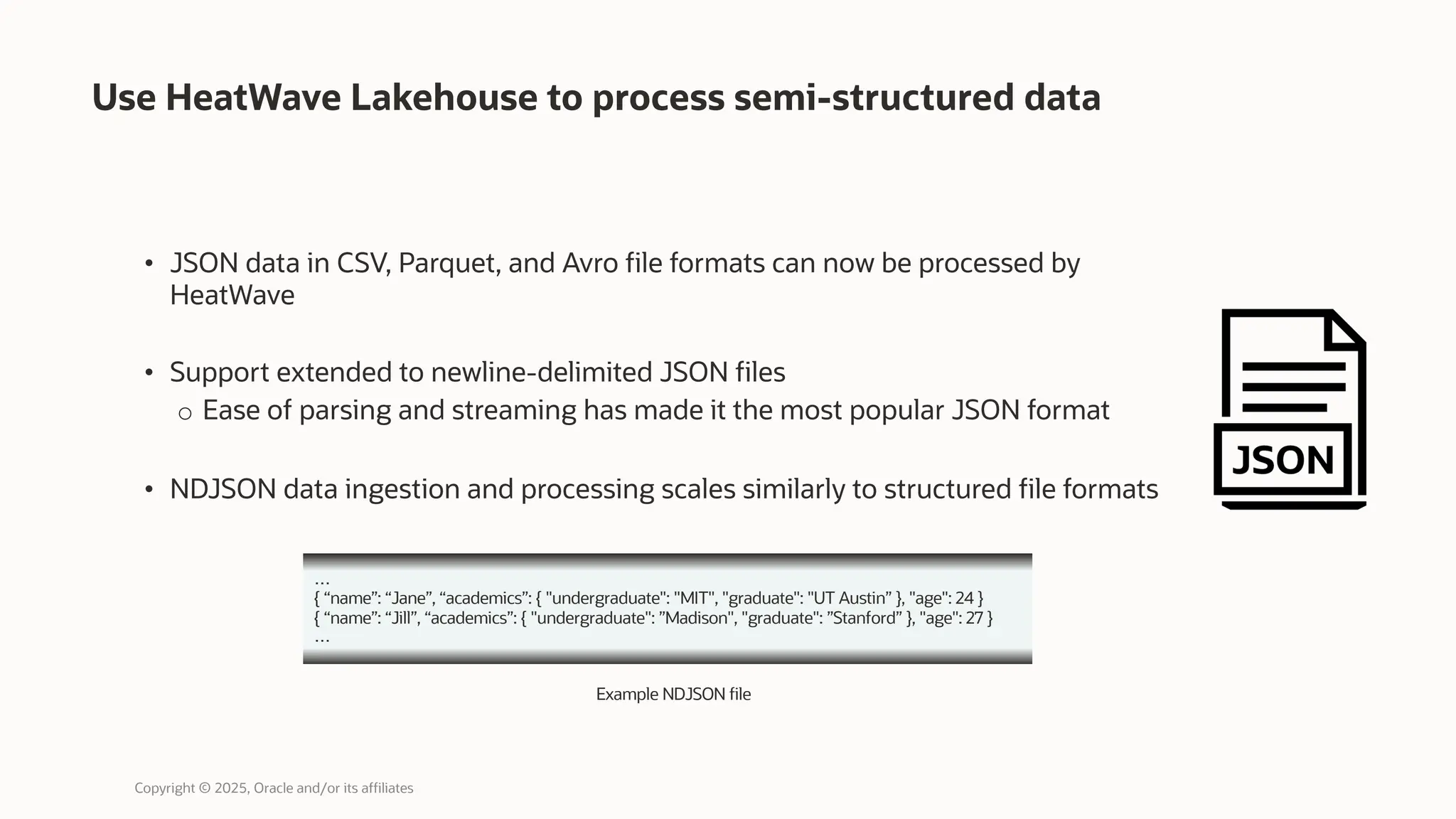 Use HeatWave Lakehouse to process semi-structured data
• JSON data in CSV, Parquet, and Avro file formats can now be processed by
HeatWave
• Support extended to newline-delimited JSON files
o Ease of parsing and streaming has made it the most popular JSON format
• NDJSON data ingestion and processing scales similarly to structured file formats
…
{ “name”: “Jane”, “academics”: { "undergraduate": "MIT", "graduate": "UT Austin” }, "age": 24 }
{ “name”: “Jill”, “academics”: { "undergraduate": ”Madison", "graduate": ”Stanford” }, "age": 27 }
…
Example NDJSON file
Copyright © 2025, Oracle and/or its affiliates
 