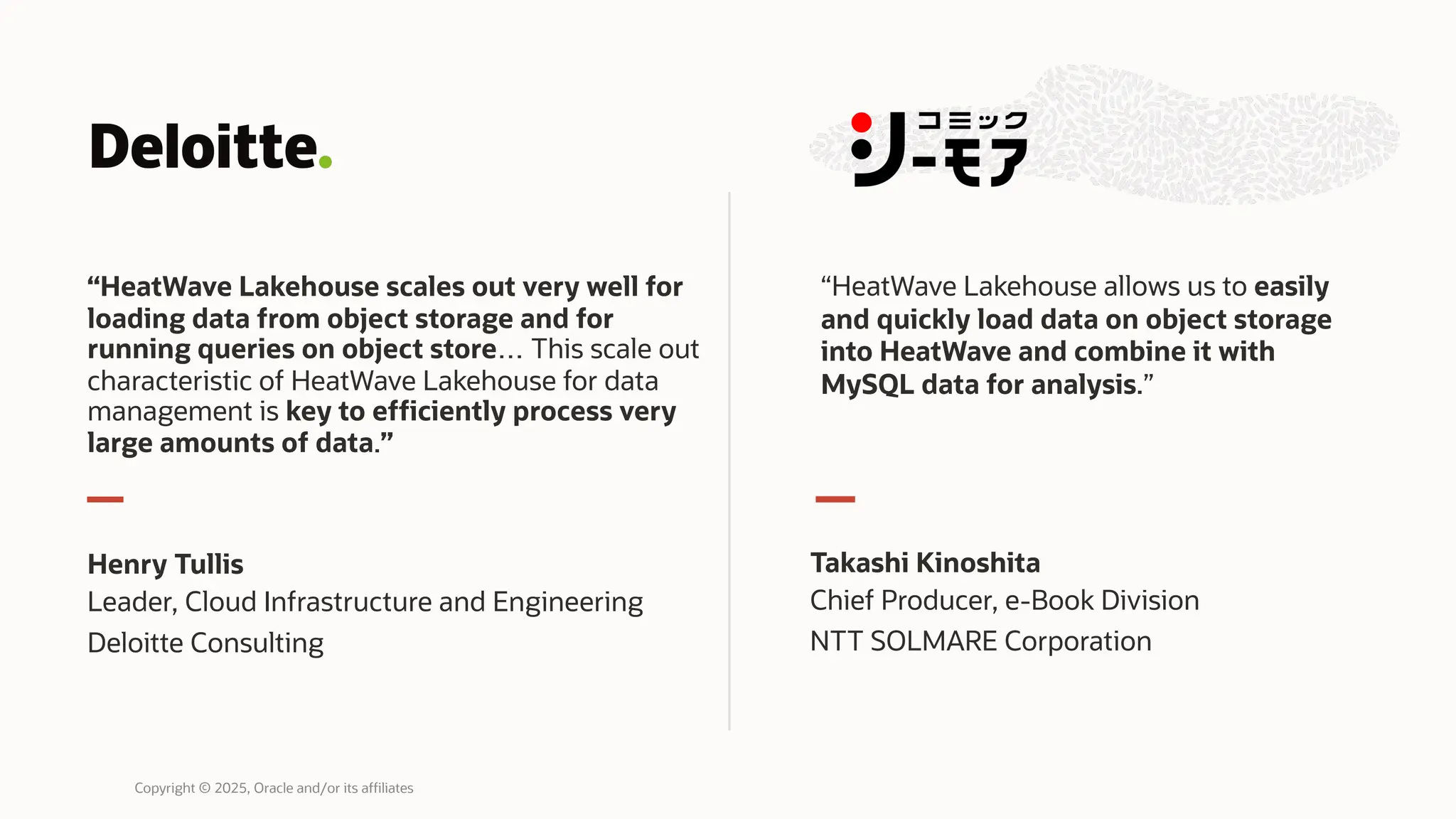 “HeatWave Lakehouse scales out very well for
loading data from object storage and for
running queries on object store… This scale out
characteristic of HeatWave Lakehouse for data
management is key to efficiently process very
large amounts of data.”
Henry Tullis
Leader, Cloud Infrastructure and Engineering
Deloitte Consulting
Takashi Kinoshita
Chief Producer, e-Book Division
NTT SOLMARE Corporation
“HeatWave Lakehouse allows us to easily
and quickly load data on object storage
into HeatWave and combine it with
MySQL data for analysis.”
Copyright © 2025, Oracle and/or its affiliates
 