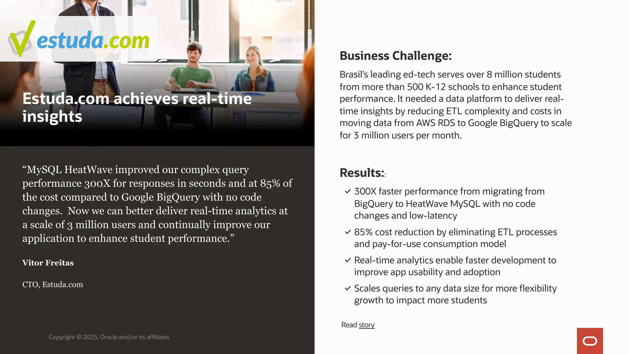Estuda.com achieves real-time
insights
Business Challenge:
Brasil’s leading ed-tech serves over 8 million students
from more than 500 K-12 schools to enhance student
performance. It needed a data platform to deliver real-
time insights by reducing ETL complexity and costs in
moving data from AWS RDS to Google BigQuery to scale
for 3 million users per month.
Copyright © 2025, Oracle and/or its affiliates
“MySQL HeatWave improved our complex query
performance 300X for responses in seconds and at 85% of
the cost compared to Google BigQuery with no code
changes. Now we can better deliver real-time analytics at
a scale of 3 million users and continually improve our
application to enhance student performance.”
Vitor Freitas
CTO, Estuda.com
Results::
300X faster performance from migrating from
BigQuery to HeatWave MySQL with no code
changes and low-latency
85% cost reduction by eliminating ETL processes
and pay-for-use consumption model
Real-time analytics enable faster development to
improve app usability and adoption
Scales queries to any data size for more flexibility
growth to impact more students
Read story
 