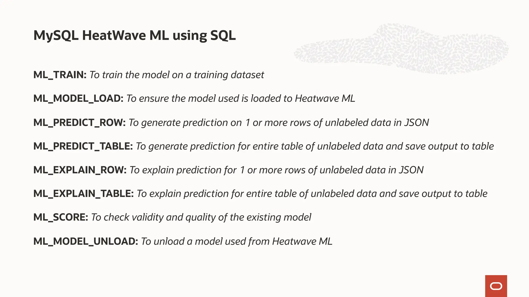 ML_TRAIN: To train the model on a training dataset
ML_MODEL_LOAD: To ensure the model used is loaded to Heatwave ML
ML_PREDICT_ROW: To generate prediction on 1 or more rows of unlabeled data in JSON
ML_PREDICT_TABLE: To generate prediction for entire table of unlabeled data and save output to table
ML_EXPLAIN_ROW: To explain prediction for 1 or more rows of unlabeled data in JSON
ML_EXPLAIN_TABLE: To explain prediction for entire table of unlabeled data and save output to table
ML_SCORE: To check validity and quality of the existing model
ML_MODEL_UNLOAD: To unload a model used from Heatwave ML
MySQL HeatWave ML using SQL
 