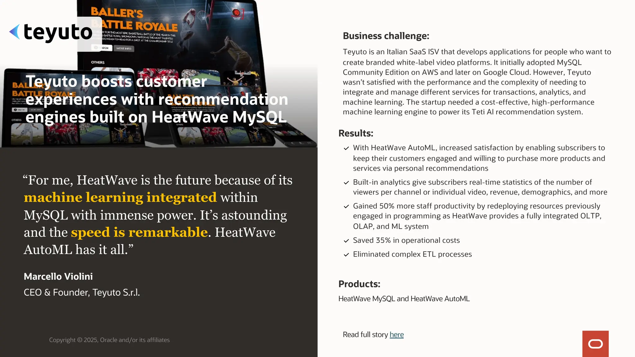 Teyuto boosts customer
experiences with recommendation
engines built on HeatWave MySQL
Business challenge:
Teyuto is an Italian SaaS ISV that develops applications for people who want to
create branded white-label video platforms. It initially adopted MySQL
Community Edition on AWS and later on Google Cloud. However, Teyuto
wasn’t satisfied with the performance and the complexity of needing to
integrate and manage different services for transactions, analytics, and
machine learning. The startup needed a cost-effective, high-performance
machine learning engine to power its Teti AI recommendation system.
Products:
HeatWave MySQL and HeatWave AutoML
Copyright © 2025, Oracle and/or its affiliates
“For me, HeatWave is the future because of its
machine learning integrated within
MySQL with immense power. It’s astounding
and the speed is remarkable. HeatWave
AutoML has it all.”
Marcello Violini
CEO & Founder, Teyuto S.r.l.
Results:
With HeatWave AutoML, increased satisfaction by enabling subscribers to
keep their customers engaged and willing to purchase more products and
services via personal recommendations
Built-in analytics give subscribers real-time statistics of the number of
viewers per channel or individual video, revenue, demographics, and more
Gained 50% more staff productivity by redeploying resources previously
engaged in programming as HeatWave provides a fully integrated OLTP,
OLAP, and ML system
Saved 35% in operational costs
Eliminated complex ETL processes
Read full story here
 