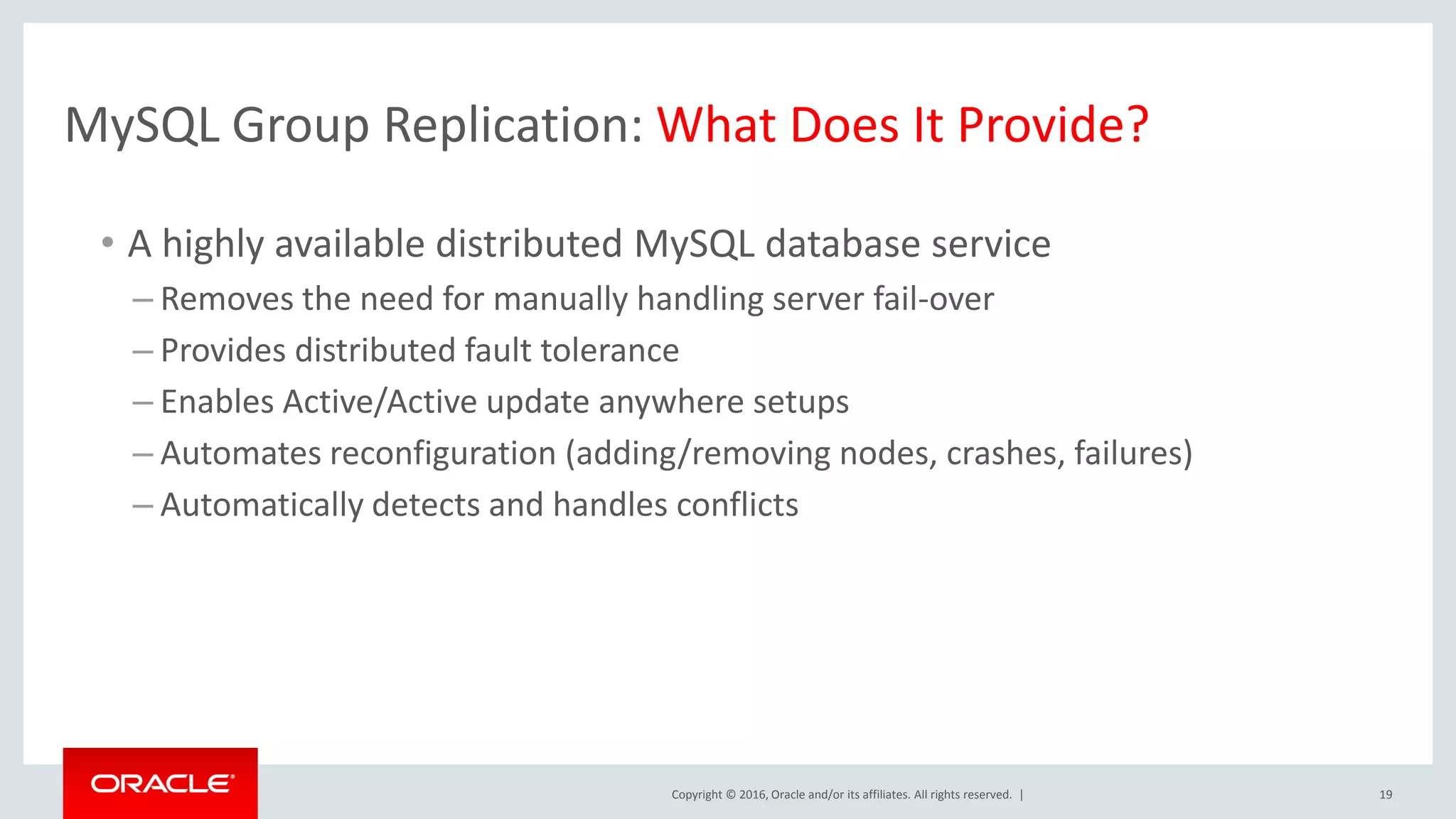 Copyright © 2016, Oracle and/or its affiliates. All rights reserved. | MySQL Group Replication: What Does It Provide? • A highly available distributed MySQL database service – Removes the need for manually handling server fail-over – Provides distributed fault tolerance – Enables Active/Active update anywhere setups – Automates reconfiguration (adding/removing nodes, crashes, failures) – Automatically detects and handles conflicts 19 