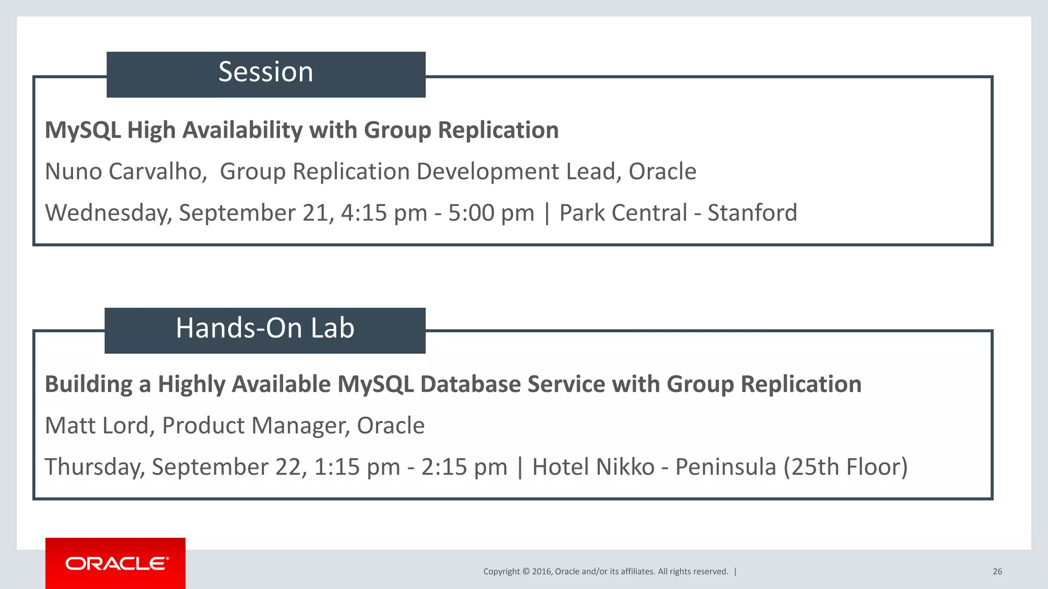 Copyright © 2016, Oracle and/or its affiliates. All rights reserved. | MySQL High Availability with Group Replication Nuno Carvalho, Group Replication Development Lead, Oracle Wednesday, September 21, 4:15 pm - 5:00 pm | Park Central - Stanford Building a Highly Available MySQL Database Service with Group Replication Matt Lord, Product Manager, Oracle Thursday, September 22, 1:15 pm - 2:15 pm | Hotel Nikko - Peninsula (25th Floor) Session Hands-On Lab 26 