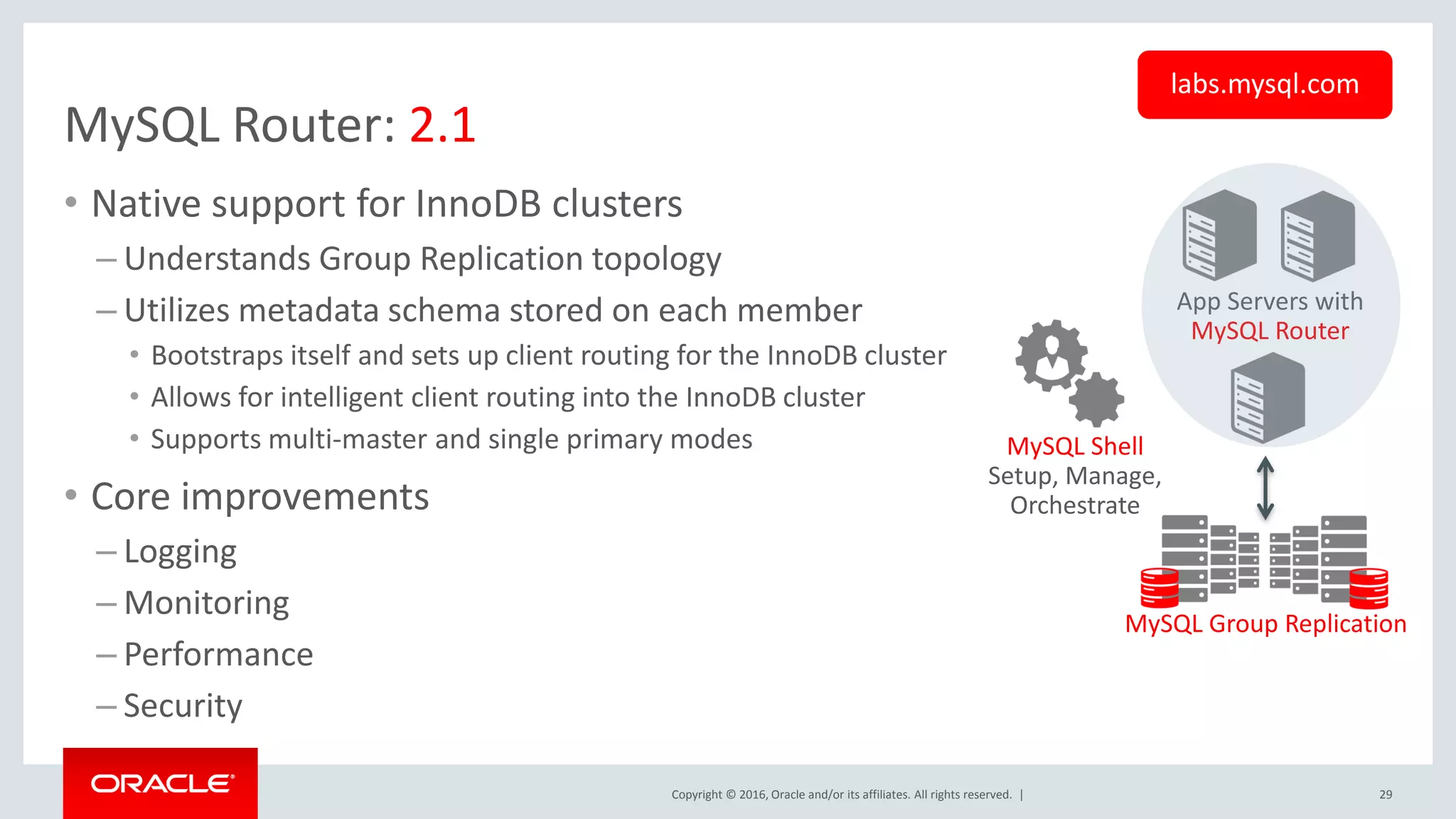 Copyright © 2016, Oracle and/or its affiliates. All rights reserved. | MySQL Router: 2.1 • Native support for InnoDB clusters – Understands Group Replication topology – Utilizes metadata schema stored on each member • Bootstraps itself and sets up client routing for the InnoDB cluster • Allows for intelligent client routing into the InnoDB cluster • Supports multi-master and single primary modes • Core improvements – Logging – Monitoring – Performance – Security 29 App Servers with MySQL Router MySQL Group Replication MySQL Shell Setup, Manage, Orchestrate labs.mysql.com 