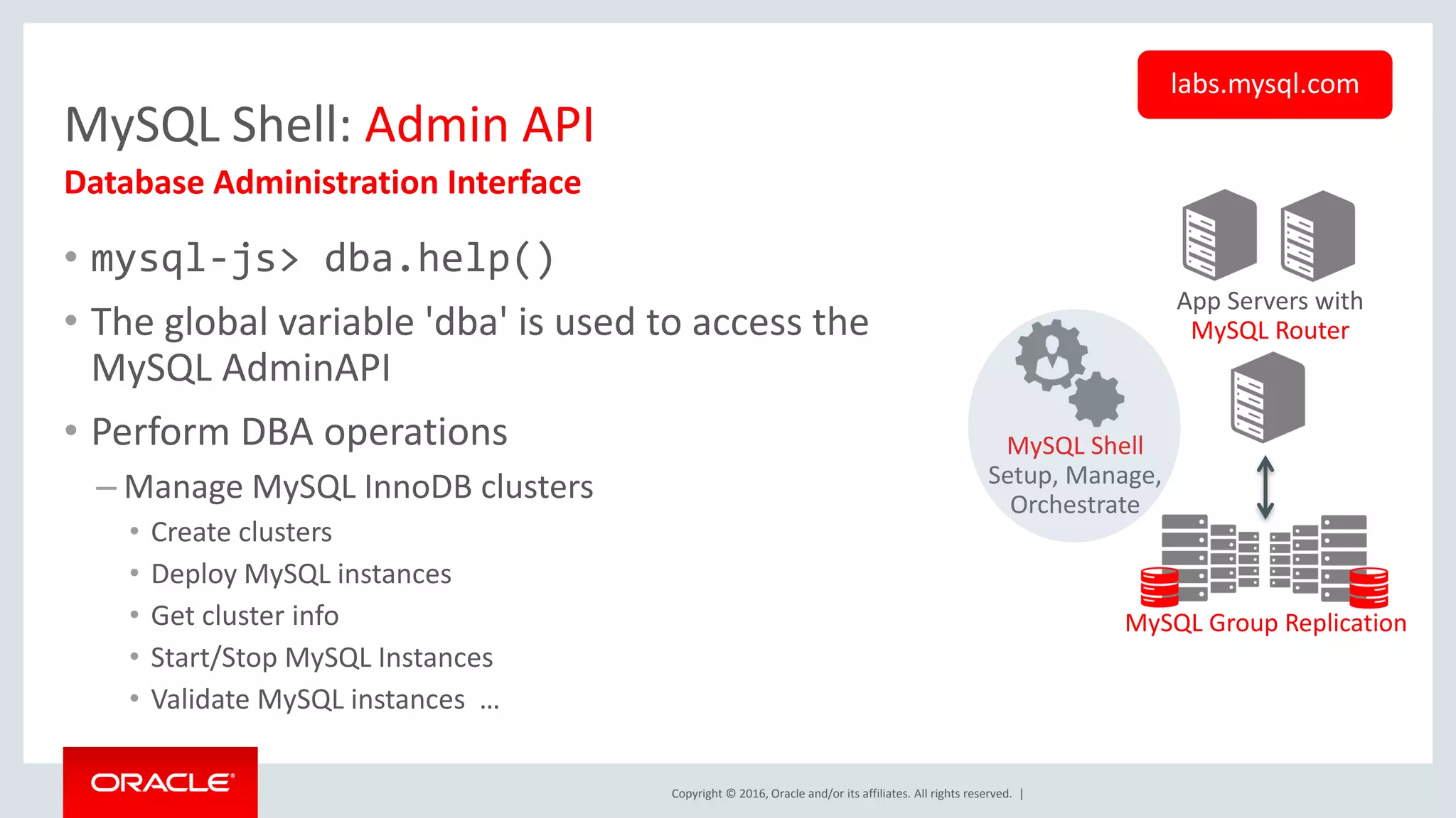 Copyright © 2016, Oracle and/or its affiliates. All rights reserved. | MySQL Shell: Admin API • mysql-js> dba.help() • The global variable 'dba' is used to access the MySQL AdminAPI • Perform DBA operations – Manage MySQL InnoDB clusters • Create clusters • Deploy MySQL instances • Get cluster info • Start/Stop MySQL Instances • Validate MySQL instances … Database Administration Interface labs.mysql.com App Servers with MySQL Router MySQL Group Replication MySQL Shell Setup, Manage, Orchestrate 