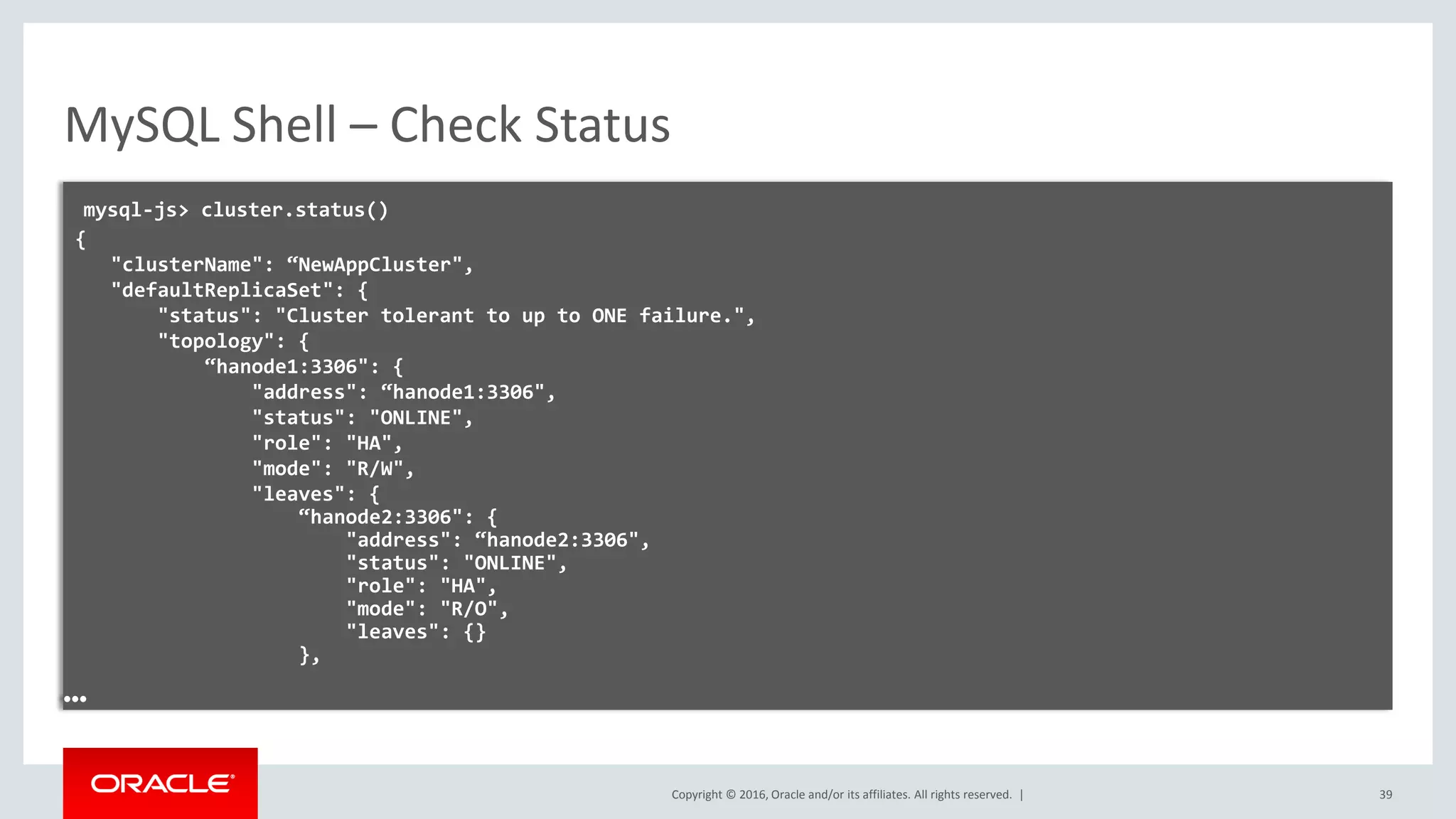 Copyright © 2016, Oracle and/or its affiliates. All rights reserved. | MySQL Shell – Check Status mysql-js> cluster.status() { "clusterName": “NewAppCluster", "defaultReplicaSet": { "status": "Cluster tolerant to up to ONE failure.", "topology": { “hanode1:3306": { "address": “hanode1:3306", "status": "ONLINE", "role": "HA", "mode": "R/W", "leaves": { “hanode2:3306": { "address": “hanode2:3306", "status": "ONLINE", "role": "HA", "mode": "R/O", "leaves": {} }, … 39 
