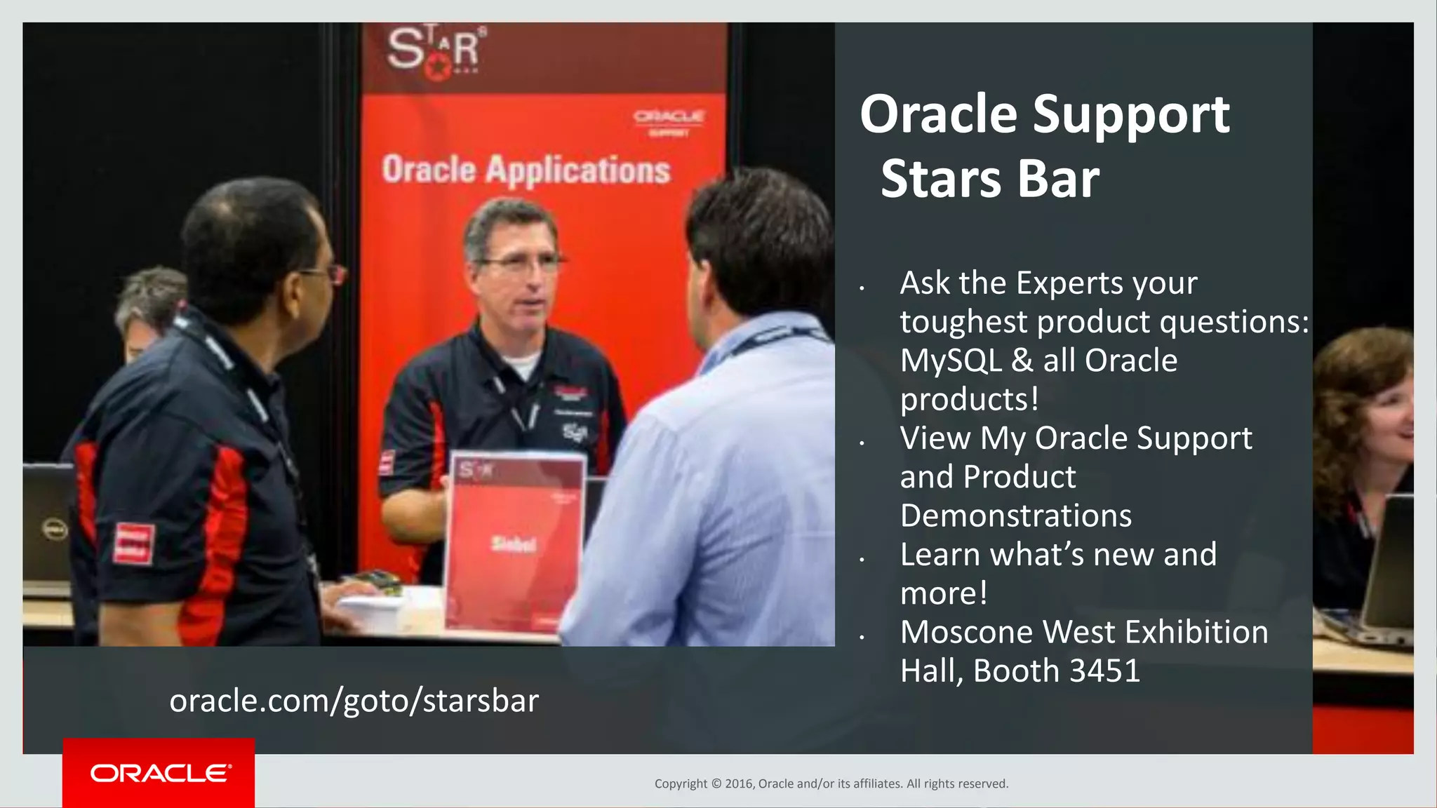 Copyright © 2016, Oracle and/or its affiliates. All rights reserved. Oracle Support Stars Bar • Ask the Experts your toughest product questions: MySQL & all Oracle products! • View My Oracle Support and Product Demonstrations • Learn what’s new and more! • Moscone West Exhibition Hall, Booth 3451 oracle.com/goto/starsbar 
