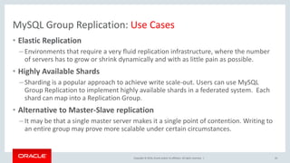 Copyright © 2016, Oracle and/or its affiliates. All rights reserved. |
MySQL Group Replication: Use Cases
• Elastic Replication
– Environments that require a very fluid replication infrastructure, where the number
of servers has to grow or shrink dynamically and with as little pain as possible.
• Highly Available Shards
– Sharding is a popular approach to achieve write scale-out. Users can use MySQL
Group Replication to implement highly available shards in a federated system. Each
shard can map into a Replication Group.
• Alternative to Master-Slave replication
– It may be that a single master server makes it a single point of contention. Writing to
an entire group may prove more scalable under certain circumstances.
20
 