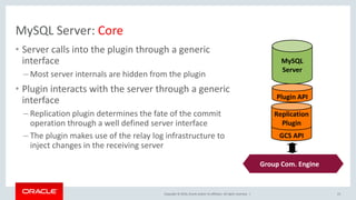 Copyright © 2016, Oracle and/or its affiliates. All rights reserved. |
MySQL Server: Core
• Server calls into the plugin through a generic
interface
– Most server internals are hidden from the plugin
• Plugin interacts with the server through a generic
interface
– Replication plugin determines the fate of the commit
operation through a well defined server interface
– The plugin makes use of the relay log infrastructure to
inject changes in the receiving server
23
GCS API
Replication
Plugin
Plugin API
MySQL
Server
Group Comm.
System (Corosync)
Group Com. Engine
 