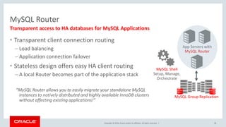 Copyright © 2016, Oracle and/or its affiliates. All rights reserved. |
MySQL Router
• Transparent client connection routing
– Load balancing
– Application connection failover
• Stateless design offers easy HA client routing
– A local Router becomes part of the application stack
”MySQL Router allows you to easily migrate your standalone MySQL
instances to natively distributed and highly available InnoDB clusters
without affecting existing applications!”
28
Transparent access to HA databases for MySQL Applications
App Servers with
MySQL Router
MySQL Group Replication
MySQL Shell
Setup, Manage,
Orchestrate
 