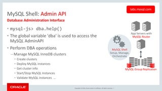 Copyright © 2016, Oracle and/or its affiliates. All rights reserved. |
MySQL Shell: Admin API
• mysql-js> dba.help()
• The global variable 'dba' is used to access the
MySQL AdminAPI
• Perform DBA operations
– Manage MySQL InnoDB clusters
• Create clusters
• Deploy MySQL instances
• Get cluster info
• Start/Stop MySQL Instances
• Validate MySQL instances …
Database Administration Interface
labs.mysql.com
App Servers with
MySQL Router
MySQL Group Replication
MySQL Shell
Setup, Manage,
Orchestrate
 